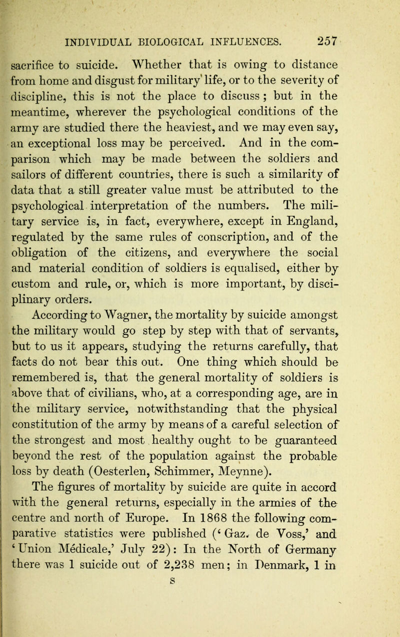 sacrifice to suicide. Whether that is owing to distance from home and disgust for military life, or to the severity of discipline, this is not the place to discuss ; but in the meantime, wherever the psychological conditions of the army are studied there the heaviest, and we may even say, an exceptional loss may be perceived. And in the com- parison which may be made between the soldiers and sailors of different countries, there is such a similarity of data that a still greater value must be attributed to the psychological interpretation of the numbers. The mili- tary service is, in fact, everywhere, except in England, regulated by the same rules of conscription, and of the obligation of the citizens, and everywhere the social and material condition of soldiers is equalised, either by custom and rule, or, which is more important, by disci- plinary orders. According to Wagner, the mortality by suicide amongst the military would go step by step with that of servants, but to us it appears, studying the returns carefully, that facts do not bear this out. One thing which should be remembered is, that the general mortality of soldiers is above that of civilians, who, at a corresponding age, are in the military service, notwithstanding that the physical constitution of the army by means of a careful selection of the strongest and most healthy ought to be guaranteed beyond the rest of the population against the probable loss by death (Oesterlen, Schimmer, Meynne). The figures of mortality by suicide are quite in accord with the general returns, especially in the armies of the centre and north of Europe. In 1868 the following com- parative statistics were published (' Gaz. de Voss,' and ' Union Medicale,' July 22): In the North of Grermany there was 1 suicide out of 2,238 men; in Denmark, 1 in