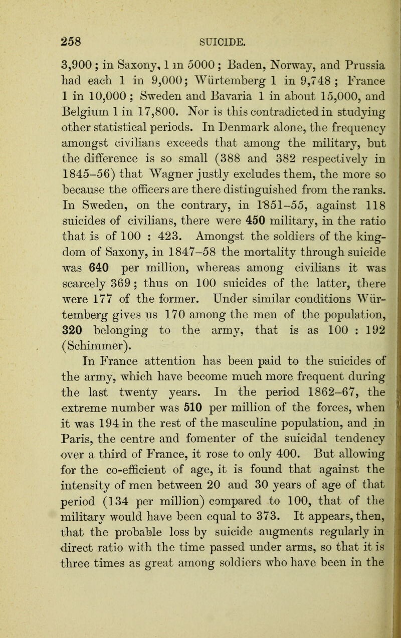 3,900 ; in Saxony, 1 m 5000 ; Baden, Norway, and Prussia had each 1 in 9,000; Wiirtemberg 1 in 9,748 ; France 1 in 10,000; Sweden and Bavaria 1 in about 15,000, and Belgium 1 in 17,800. Nor is this contradicted in studying other statistical periods. In Denmark alone, the frequency amongst civilians exceeds that among the military, but the difference is so small (388 and 382 respectively in 1845-56) that Wagner justly excludes them, the more so because the officers are there distinguished from the ranks. In Sweden, on the contrary, in 1^851-55, against 118 suicides of civilians, there were 450 military, in the ratio that is of 100 : 423. Amongst the soldiers of the king- dom of Saxony, in 1847-58 the mortality through suicide was 640 per million, whereas among civilians it was scarcely 369; thus on 100 suicides of the latter, there were 177 of the former. Under similar conditions Wiir- temberg gives us iVO among the men of the population, 320 belonging to the army, that is as 100 : 192 (Schimmer). In France attention has been paid to the suicides of the army, which have become much more frequent during the last twenty years. In the period 1862-67, the extreme number was 510 per million of the forces, when it was 194 in the rest of the masculine population, and m Paris, the centre and fomenter of the suicidal tendency over a third of France, it rose to only 400. But allowing for the co-efficient of age, it is found that against the intensity of men between 20 and 30 years of age of that period (134 per million) compared to 100, that of the military would have been equal to 373. It appears, then, that the probable loss by suicide augments regularly in direct ratio with the time passed under arms, so that it is three times as great among soldiers who have been in the