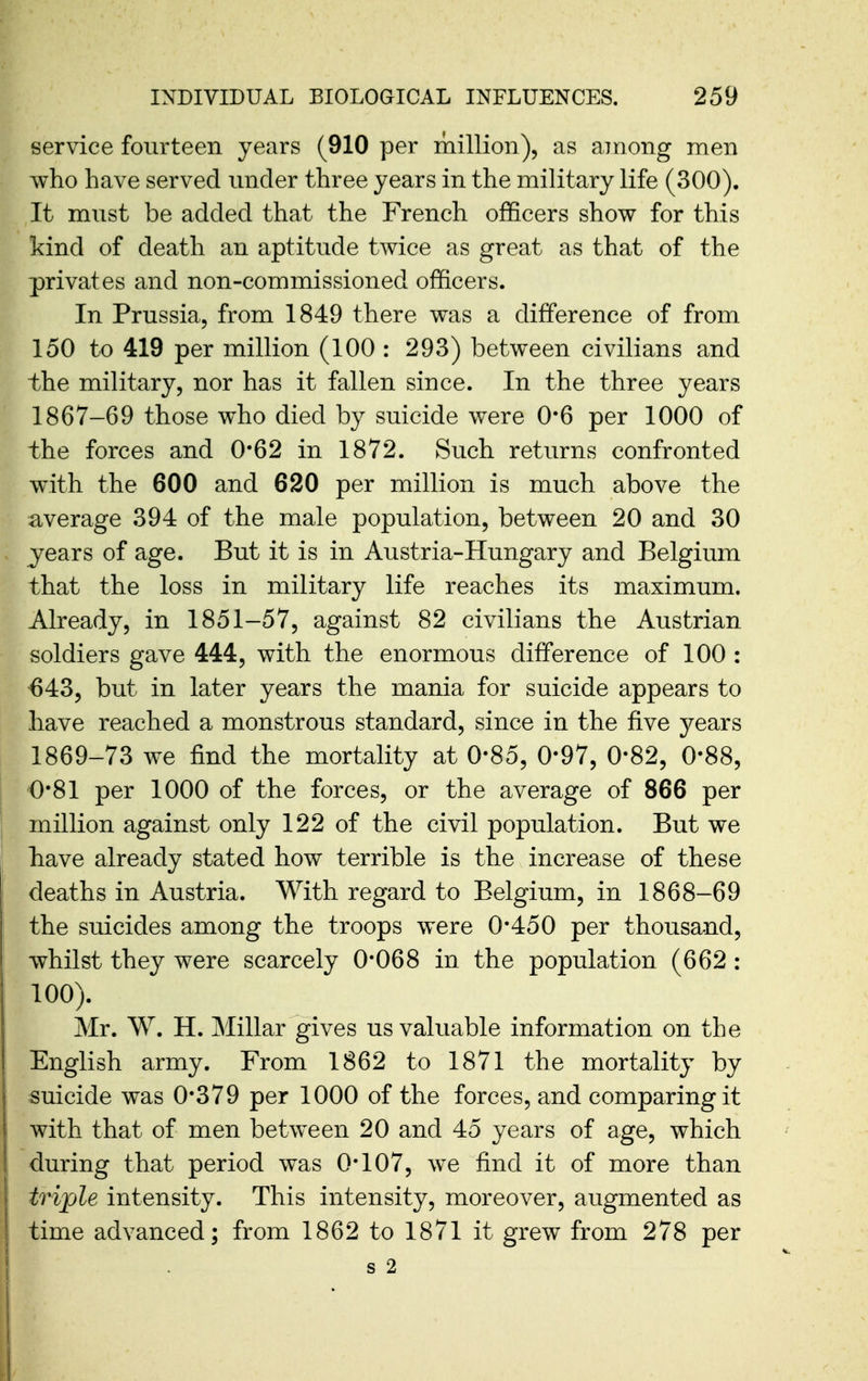 service fourteen years (910 per million), as among men who have served under three years in the military life (300). It must be added that the French officers show for this kind of death an aptitude twice as great as that of the privates and non-commissioned officers. In Prussia, from 1849 there was a difference of from 150 to 419 per million (100 : 293) between civilians and the military, nor has it fallen since. In the three years 1867-69 those who died by suicide were 0*6 per 1000 of the forces and 0*62 in 1872. Such returns confronted with the 600 and 620 per million is much above the average 394 of the male population, between 20 and 30 years of age. But it is in Austria-Hungary and Belgium that the loss in military life reaches its maximum. Already, in 1851-57, against 82 civilians the Austrian soldiers gave 444, with the enormous difference of 100 : 643, but in later years the mania for suicide appears to have reached a monstrous standard, since in the five years 1869-73 we find the mortality at 0-85, 0*97, 0-82, 0*88, 0*81 per 1000 of the forces, or the average of 866 per million against only 122 of the civil population. But we have already stated how terrible is the increase of these deaths in Austria. With regard to Belgium, in 1868-69 the suicides among the troops were 0*450 per thousand, whilst they were scarcely 0*068 in the population (662 : 100). Mr. W. H. Millar gives us valuable information on the English army. From 1862 to 1871 the mortality by suicide was 0*379 per 1000 of the forces, and comparing it with that of men between 20 and 45 years of age, which during that period was 0*107, we find it of more than triple intensity. This intensity, moreover, augmented as time advanced; from 1862 to 1871 it grew from 278 per s 2