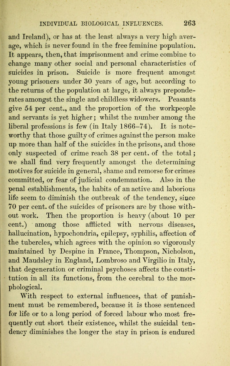 and Ireland), or has at the least always a very high aver- age, which is never found in the free feminine population. It appears, then, that imprisonment and crime combine to change many other social and personal characteristics of suicides in prison. Suicide is more frequent amongst young prisoners under 30 years of age, hut according to the returns of the population at large, it always preponde- rates amongst the single and childless widowers. Peasants give 54 per cent., and the proportion of the workpeople and servants is yet higher; whilst the number among the liberal professions is few (in Italy 1866-74). It is note- worthy that those guilty of crimes against the person make up more than half of the suicides in the prisons, and those only suspected of crime reach 38 per cent, of the total; we shall find very frequently amongst the determining motives for suicide in general, shame and remorse for crimes committed, or fear of judicial condemnation. Also in the penal establishments, the habits of an active and laborious life seem to diminish the outbreak of the tendency, since 70 per cent, of the suicides of prisoners are by those with- out work. Then the proportion is heavy (about 10 per cent.) among those afflicted with nervous diseases, hallucination, hypochondria, epilepsy, syphilis, affection of the tubercles, which agrees with the opinion so vigorously maintained by Despine in France, Thompson, Nicholson, and Maudsley in England, Lombroso and Virgilio in Italy, that degeneration or criminal psychoses affects the consti- tution in all its functions, from the cerebral to the mor- phological. With respect to external influences, that of punish- ment must be remembered, because it is those sentenced for life or to a long period of forced labour who most fre- quently cut short their existence, whilst the suicidal ten- dency diminishes the longer the stay in prison is endured