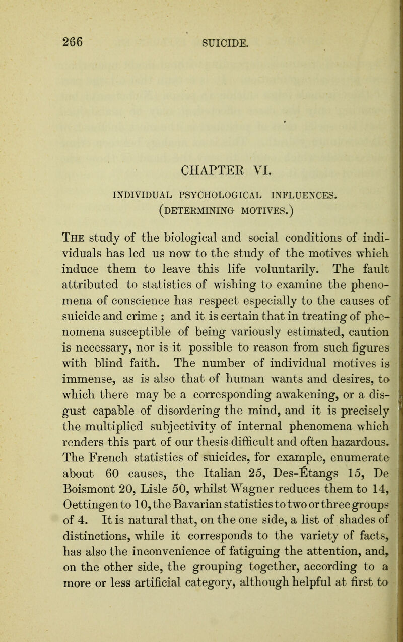 CHAPTER VI. individual psychological influences, (detekminino motives.) The study of the biological and social conditions of indi- viduals has led us now to the study of the motives which induce them to leave this life voluntarily. The fault attributed to statistics of wishing to examine the pheno- mena of conscience has respect especially to the causes of suicide and crime ; and it is certain that in treating of phe- nomena susceptible of being variously estimated, caution is necessary, nor is it possible to reason from such figures with blind faith. The number of individual motives is immense, as is also that of human wants and desires, to which there may be a corresponding awakening, or a dis- gust capable of disordering the mind, and it is precisely the multiplied subjectivity of internal phenomena which renders this part of our thesis difficult and often hazardous.. The French statistics of suicides, for example, enumerate about 60 causes, the Italian 25, Des-Etangs 15, De Boismont 20, Lisle 50, whilst Wagner reduces them to 14, Oettingen to 10, the Bavarian statistics to two or three groups of 4. It is natural that, on the one side, a list of shades of distinctions, while it corresponds to the variety of facts, has also the inconvenience of fatiguing the attention, and, on the other side, the grouping together, according to a more or less artificial category, although helpful at first to