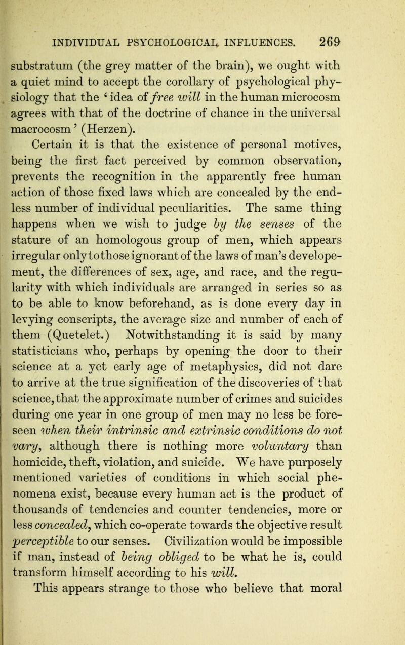 substratum (the grey matter of the brain), we ought with a quiet mind to accept the corollary of psychological phy- siology that the ' idea of free in the human microcosm agrees with that of the doctrine of chance in the universal macrocosm' (Herzen). Certain it is that the existence of personal motives, being the first fact perceived by common observation, prevents the recognition in the apparently free human action of those fixed laws which are concealed by the end- less number of individual peculiarities. The same thing happens when we wish to judge hy the senses of the stature of an homologous group of men, which appears irregular only to those ignorant of the laws of man's develope- ment, the differences of sex, age, and race, and the regu- larity with which individuals are arranged in series so as to be able to know beforehand, as is done every day in levying conscripts, the average size and number of each of them (Quetelet.) Notwithstanding it is said by many statisticians who, perhaps by opening the door to their science at a yet early age of metaphysics, did not dare to arrive at the true signification of the discoveries of that science, that the approximate number of crimes and suicides during one year in one group of men may no less be fore- seen when their intrinsic and extrinsic conditions do not vary, although there is nothing more voluntary than homicide, theft, violation, and suicide. We have purposely mentioned varieties of conditions in which social phe- nomena exist, because every human act is the product of thousands of tendencies and counter tendencies, more or less concealed^ which co-operate towards the objective result jjerceptible to our senses. Civilization would be impossible if man, instead of being obliged to be what he is, could transform himself according to his will. This appears strange to those who believe that moral