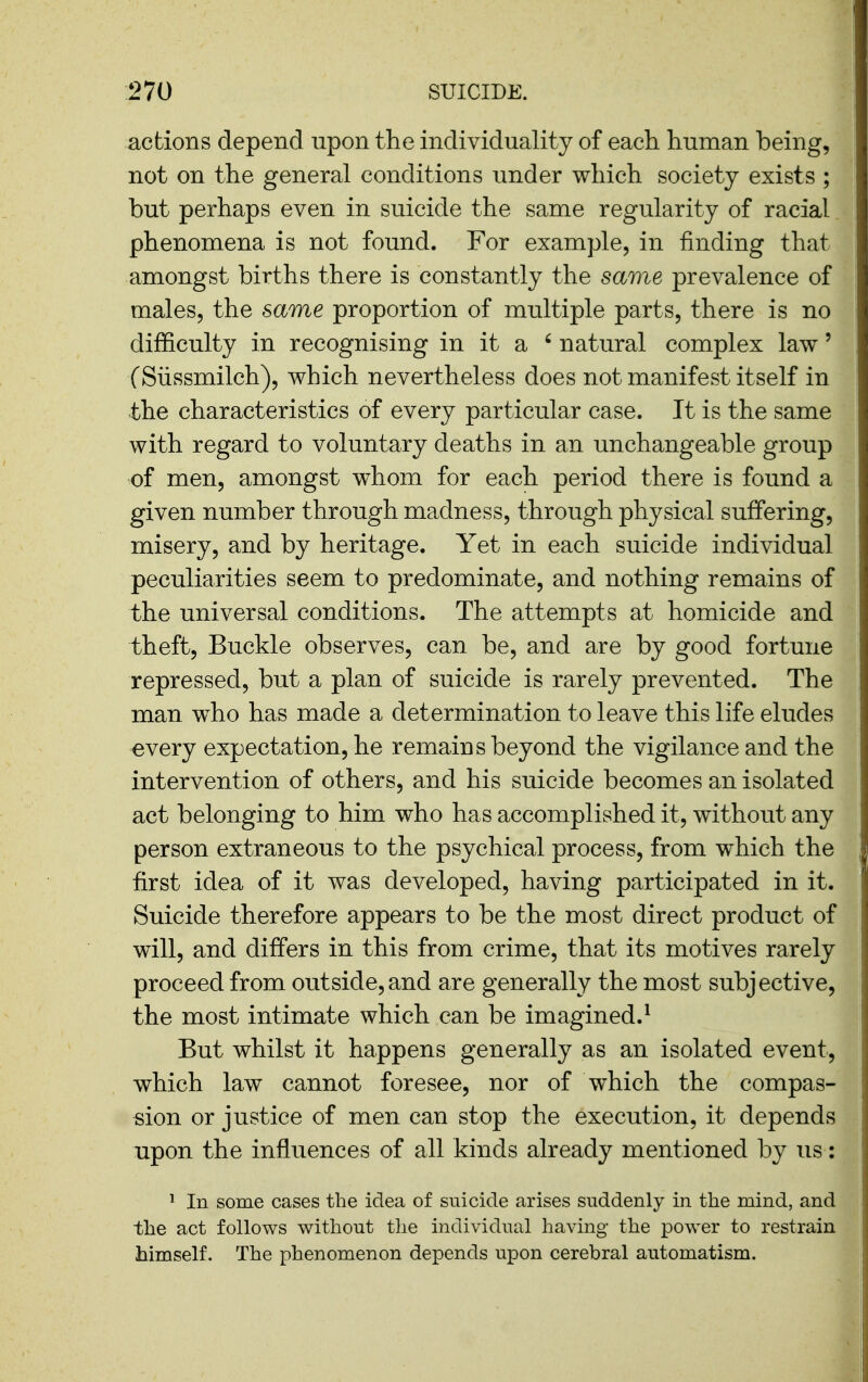 actions depend upon the individuality of each human being, not on the general conditions under which society exists ; but perhaps even in suicide the same regularity of racial phenomena is not found. For example, in finding that amongst births there is constantly the same prevalence of males, the same proportion of multiple parts, there is no difficulty in recognising in it a ' natural complex law' (Siissmilch), which nevertheless does not manifest itself in the characteristics of every particular case. It is the same with regard to voluntary deaths in an unchangeable group of men, amongst whom for each period there is found a given number through madness, through physical suffering, misery, and by heritage. Yet in each suicide individual peculiarities seem to predominate, and nothing remains of the universal conditions. The attempts at homicide and theft. Buckle observes, can be, and are by good fortune repressed, but a plan of suicide is rarely prevented. The man who has made a determination to leave this life eludes every expectation, he remains beyond the vigilance and the intervention of others, and his suicide becomes an isolated act belonging to him who has accomplished it, without any person extraneous to the psychical process, from which the first idea of it was developed, having participated in it. Suicide therefore appears to be the most direct product of will, and differs in this from crime, that its motives rarely proceed from outside, and are generally the most subjective, the most intimate which can be imagined.^ But whilst it happens generally as an isolated event, which law cannot foresee, nor of which the compas- sion or justice of men can stop the execution, it depends upon the influences of all kinds already mentioned by us: ^ In some cases the idea of suicide arises suddenly in the mind, and the act foHows without the individual having the power to restrain himself. The phenomenon depends upon cerebral automatism.