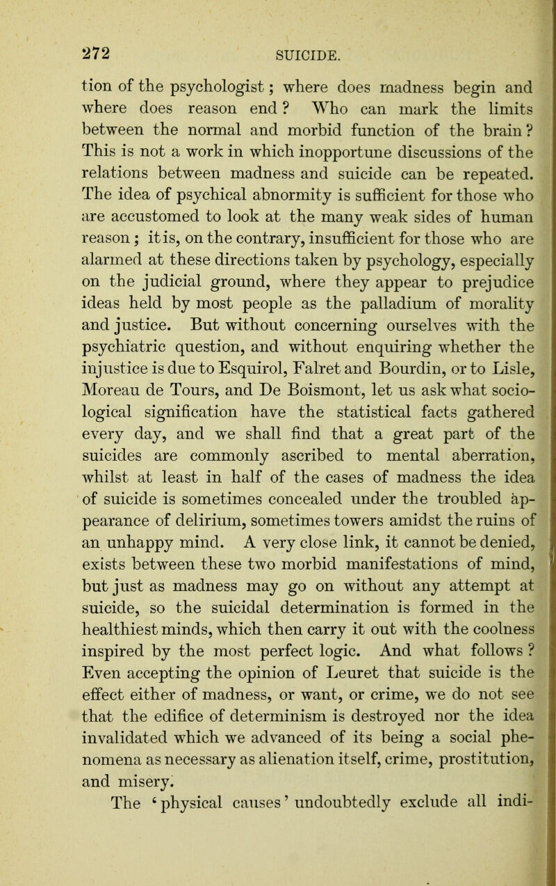 tion of the psychologist; where does madness begin and where does reason end ? Who can mark the limits between the normal and morbid function of the brain? This is not a work in which inopportune discussions of the relations between madness and suicide can be repeated. The idea of psychical abnormity is sufficient for those who are accustomed to look at the many weak sides of human reason; it is, on the contrary, insufficient for those who are alarmed at these directions talien by psychology, especially on the judicial ground, where they appear to prejudice ideas held by most people as the palladium of morality and justice. But without concerning ourselves with the psychiatric question, and without enquiring whether the injustice is due to Esquirol, Falret and Bourdin, or to Lisle, Moreau de Tours, and De Boismont, let us ask what socio- logical signification have the statistical facts gathered every day, and we shall find that a great part of the suicides are commonly ascribed to mental aberration, whilst at least in half of the cases of madness the idea of suicide is sometimes concealed under the troubled ap- pearance of delirium, sometimes towers amidst the ruins of an unhappy mind. A very close link, it cannot be denied, exists between these two morbid manifestations of mind, but just as madness may go on without any attempt at suicide, so the suicidal determination is formed in the healthiest minds, which then carry it out with the coolness inspired by the most perfect logic. And what follows ? Even accepting the opinion of Leuret that suicide is the effect either of madness, or want, or crime, we do not see that the edifice of determinism is destroyed nor the idea invalidated which we advanced of its being a social phe- nomena as necessary as alienation itself, crime, prostitution, and misery. The ' physical causes' undoubtedly exclude all indi-