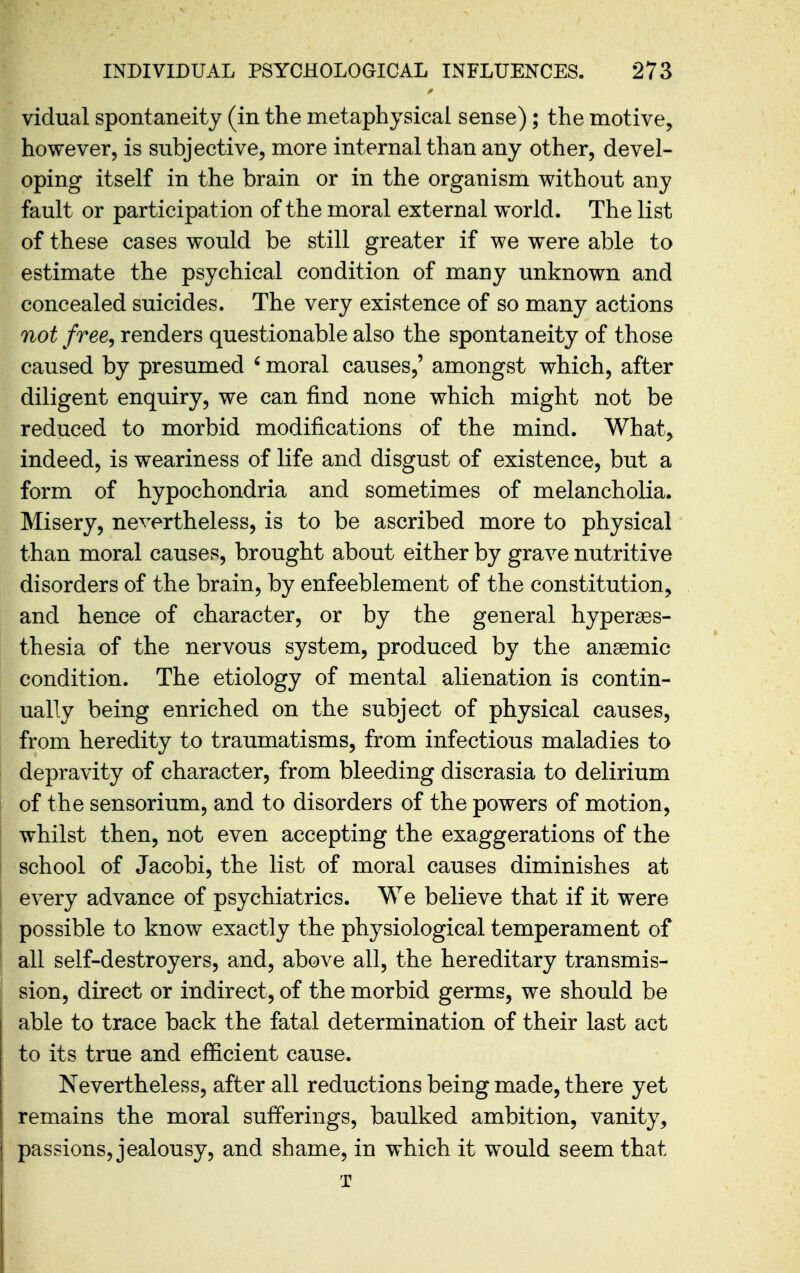 vidual spontaneity (in the metaphysical sense); the motive, however, is subjective, more internal than any other, devel- oping itself in the brain or in the organism without any fault or participation of the moral external world. The list of these cases would be still greater if we were able to estimate the psychical condition of many unknown and concealed suicides. The very existence of so many actions not free^ renders questionable also the spontaneity of those caused by presumed ' moral causes,' amongst which, after diligent enquiry, we can find none which might not be reduced to morbid modifications of the mind. What, indeed, is weariness of life and disgust of existence, but a form of hypochondria and sometimes of melancholia. Misery, nevertheless, is to be ascribed more to physical than moral causes, brought about either by grave nutritive disorders of the brain, by enfeeblement of the constitution, and hence of character, or by the general hyperaes- thesia of the nervous system, produced by the anaemic condition. The etiology of mental alienation is contin- ually being enriched on the subject of physical causes, from heredity to traumatisms, from infectious maladies to depravity of character, from bleeding discrasia to delirium of the sensorium, and to disorders of the powers of motion, whilst then, not even accepting the exaggerations of the school of Jacobi, the list of moral causes diminishes at every advance of psychiatrics. We believe that if it were possible to know exactly the physiological temperament of all self-destroyers, and, above all, the hereditary transmis- sion, direct or indirect, of the morbid germs, we should be able to trace back the fatal determination of their last act to its true and efficient cause. Nevertheless, after all reductions being made, there yet remains the moral sufferings, baulked ambition, vanity, passions, jealousy, and shame, in which it would seem that T
