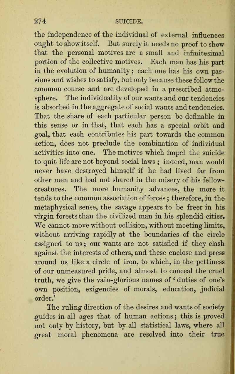 the independence of the individual of external influences ought to show itself. But surely it needs no proof to show that the personal motives are a small and infinitesimal portion of the collective motives. Each man has his part in the evolution of humanity; each one has his own pas- sions and wishes to satisfy, but only because these follow the common course and are developed in a prescribed atmo- sphere. The individuality of our wants and our tendencies is absorbed in the aggregate of social wants and tendencies. That the share of each particular person be definable in this sense or in that, that each has a special orbit and goal, that each contributes his part towards the common action, does not preclude the combination of individual activities into one. The motives which impel the suicide to quit life are not beyond social laws ; indeed, man would never have destroyed himself if he had lived far from other men and had not shared in the misery of his fellow- creatures. The more humanity advances, the more it tends to the common association of forces; therefore, in the metaphysical sense, the savage appears to be freer in his virgin forests than the civilized man in his splendid cities. We cannot move without collision, without meeting limits, without arriving rapidly at the boundaries of the circle assigned to us; our wants are not satisfied if they clash against the interests of others, and these enclose and press around us like a circle of iron, to which, in the pettiness of our unmeasured pride, and almost to conceal the cruel truth, we give the vain-glorious names of ' duties of one's own position, exigencies of morals, education, judicial order.' The ruling direction of the desires and wants of society guides in all ages that of human actions; this is proved not only by history, but by all statistical laws, where all great moral phenomena are resolved into their true
