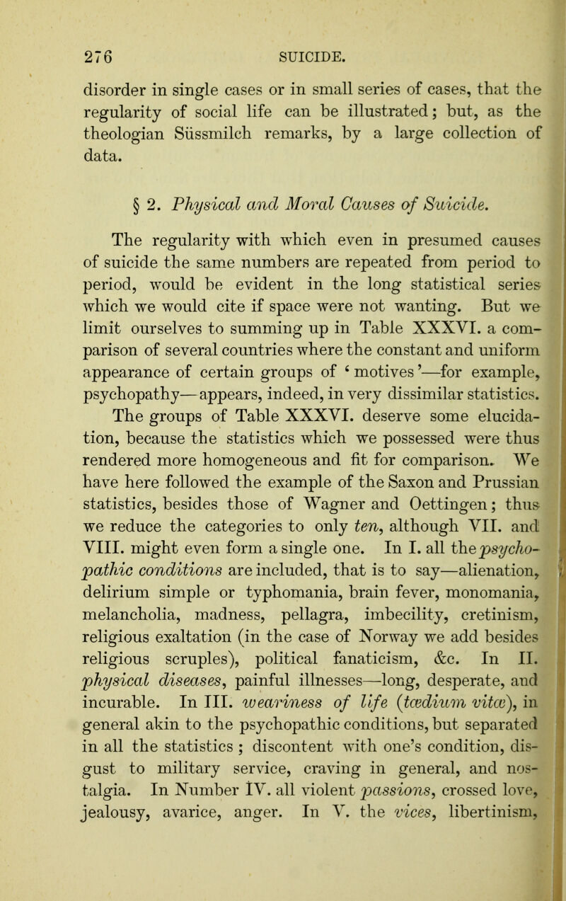 disorder in single cases or in small series of cases, that the regularity of social life can be illustrated; but, as the theologian Siissmilch remarks, by a large collection of data. § 2. Physical and Moral Causes of Suicide. The regularity with which even in presumed causes of suicide the sam^e numbers are repeated from period to period, would be evident in the long statistical series which we would cite if space were not wanting. But we limit ourselves to summing up in Table XXXVI. a com- parison of several countries where the constant and uniform appearance of certain groups of ' motives'—for example, psychopathy—appears, indeed, in very dissimilar statistics. The groups of Table XXXVI. deserve some elucida- tion, because the statistics which we possessed were thus rendered more homogeneous and fit for comparison. We have here followed the example of the Saxon and Prussian statistics, besides those of Wagner and Oettingen; thus we reduce the categories to only ten^ although VII. and VIII. might even form a single one. In I. all the psycho- pathic conditions are included, that is to say—alienation, delirium simple or typhomania, brain fever, monomania, melancholia, madness, pellagra, imbecility, cretinism, religious exaltation (in the case of Norway we add besides religious scruples), political fanaticism, &c. In II. physical diseases^ painful illnesses—long, desperate, and incurable. In III. lueariness of life {tcediiim vitce)^ in general akin to the psychopathic conditions, but separated in all the statistics ; discontent with one's condition, dis- gust to military service, craving in general, and nos- talgia. In Number IV. all violent passions, crossed love, jealousy, avarice, anger. In V. the vices, libertinism,