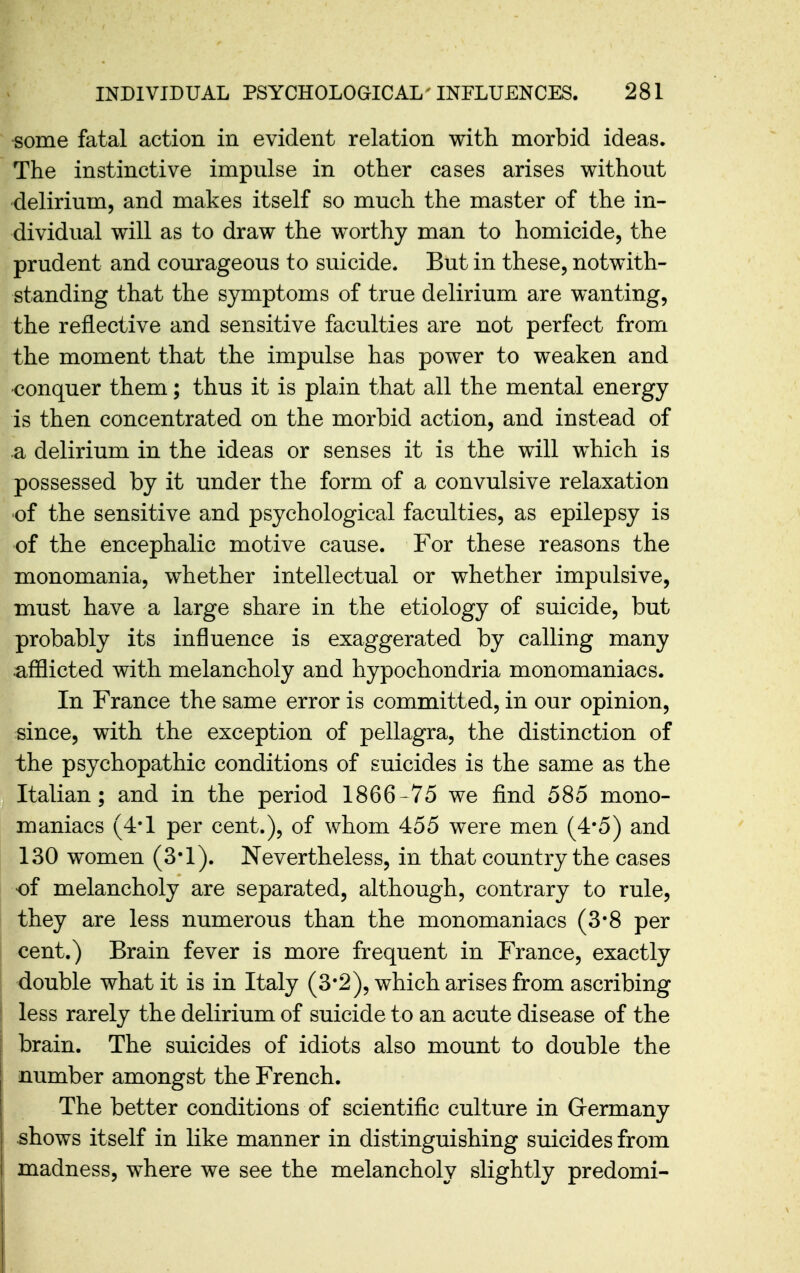 some fatal action in evident relation with morbid ideas. The instinctive impulse in other cases arises without delirium, and makes itself so much the master of the in- dividual will as to draw the worthy man to homicide, the prudent and courageous to suicide. But in these, notwith- standing that the symptoms of true delirium are wanting, the reflective and sensitive faculties are not perfect from the moment that the impulse has power to weaken and •conquer them; thus it is plain that all the mental energy is then concentrated on the morbid action, and instead of a delirium in the ideas or senses it is the will which is possessed by it under the form of a convulsive relaxation of the sensitive and psychological faculties, as epilepsy is of the encephalic motive cause. For these reasons the monomania, whether intellectual or whether impulsive, must have a large share in the etiology of suicide, but probably its influence is exaggerated by calling many •afilicted with melancholy and hypochondria monomaniacs. In France the same error is committed, in our opinion, since, with the exception of pellagra, the distinction of the psychopathic conditions of suicides is the same as the Italian; and in the period 1866-75 we find 585 mono- maniacs (4*1 per cent.), of whom 455 were men (4*5) and 130 women (3-1). Nevertheless, in that country the cases of melancholy are separated, although, contrary to rule, they are less numerous than the monomaniacs (3*8 per cent.) Brain fever is more frequent in France, exactly double what it is in Italy (3*2), which arises from ascribing less rarely the delirium of suicide to an acute disease of the brain. The suicides of idiots also mount to double the number amongst the French. The better conditions of scientific culture in Grermany shows itself in like manner in distinguishing suicides from madness, where we see the melancholy slightly predomi-