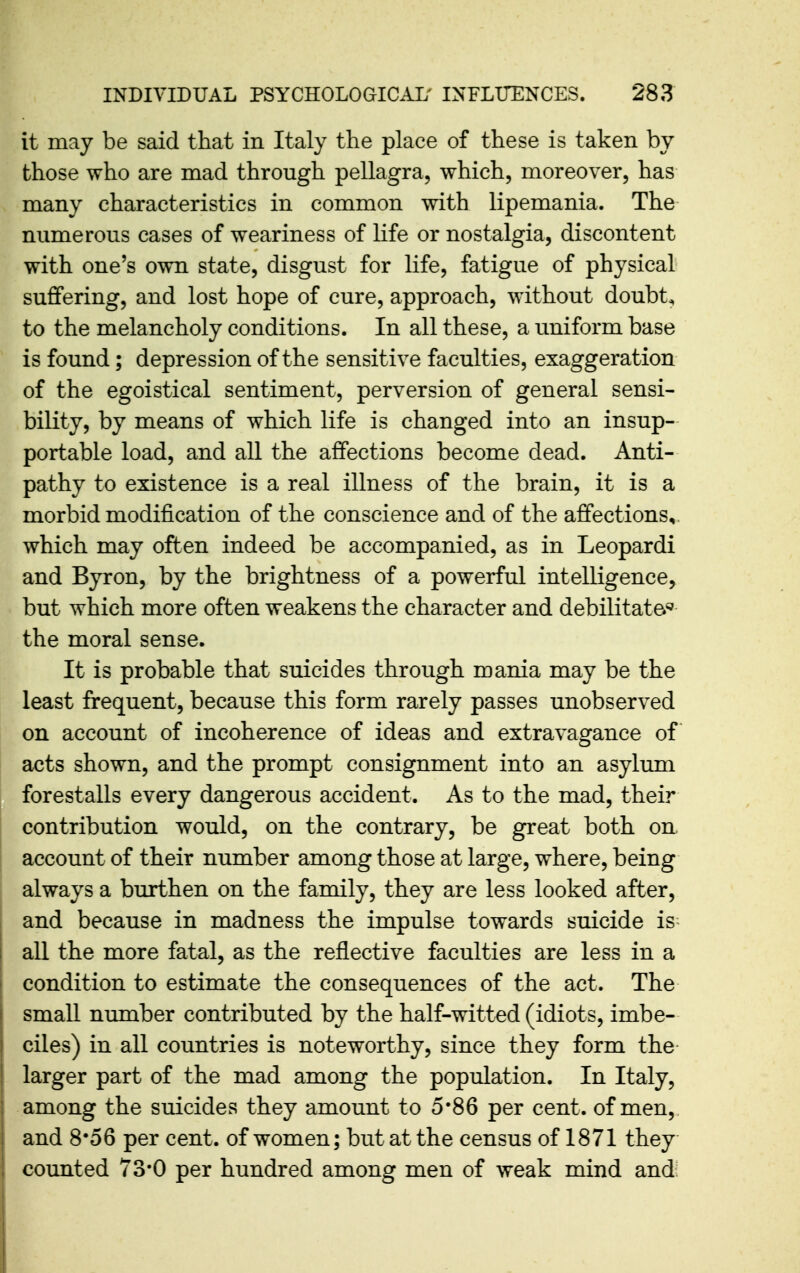 it may be said that in Italy the place of these is taken by those who are mad through pellagra, which, moreover, has many characteristics in common with lipemania. The numerous cases of weariness of life or nostalgia, discontent with one's own state, disgust for life, fatigue of physical suffering, and lost hope of cure, approach, without doubt, to the melancholy conditions. In all these, a uniform base is found; depression of the sensitive faculties, exaggeration of the egoistical sentiment, perversion of general sensi- bility, by means of which life is changed into an insup- portable load, and all the affections become dead. Anti- pathy to existence is a real illness of the brain, it is a morbid modification of the conscience and of the affections,, which may often indeed be accompanied, as in Leopardi and Byron, by the brightness of a powerful intelligence, but which more often weakens the character and debilitate'^ the moral sense. It is probable that suicides through mania may be the least frequent, because this form rarely passes unobserved on account of incoherence of ideas and extravagance of acts shown, and the prompt consignment into an asylum forestalls every dangerous accident. As to the mad, their contribution would, on the contrary, be great both on. I account of their number among those at large, where, being always a burthen on the family, they are less looked after, and because in madness the impulse towards suicide is^ I all the more fatal, as the reflective faculties are less in a condition to estimate the consequences of the act. The smaU number contributed by the half-witted (idiots, imbe- ciles) in all countries is noteworthy, since they form the- larger part of the mad among the population. In Italy, among the suicides they amount to 5*86 per cent, of men,, and 8*56 per cent, of women; but at the census of 1871 they counted 73*0 per hundred among men of weak mind and;
