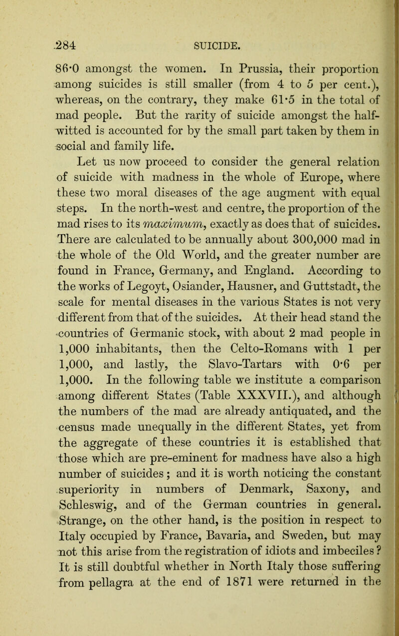 86-0 amongst the women. In Prussia, their proportion ^among suicides is still smaller (from 4 to 5 per cent.), whereas, on the contrary, they make 61*5 in the total of mad people. But the rarity of suicide amongst the half- witted is accounted for by the small part taken by them in social and family life. Let us now proceed to consider the general relation of suicide with madness in the whole of Europe, where these two moral diseases of the age augment with equal steps. In the north-west and centre, the proportion of the mad rises to its maximum^ exactly as does that of suicides. There are calculated to be annually about 300,000 mad in the whole of the Old World, and the greater number are found in France, Grermany, and England. According to the works of Legoyt, 0 slander, Hausner, and Gruttstadt, the scale for mental diseases in the various States is not very different from that of the suicides. At their head stand the countries of Grermanic stock, with about 2 mad people in 1,000 inhabitants, then the Celto-Eomans with 1 per 1,000, and lastly, the Slavo-Tartars with 0*6 per 1,000. In the following table we institute a comparison among different States (Table XXXVII.), and although the numbers of the mad are already antiquated, and the census made unequally in the different States, yet from the aggregate of these countries it is established that those which are pre-eminent for madness have also a high number of suicides; and it is worth noticing the constant superiority in numbers of Denmark, Saxony, and Schleswig, and of the Grerman countries in general. Strange, on the other hand, is the position in respect to Italy occupied by France, Bavaria, and Sweden, but may not this arise from the registration of idiots and imbeciles ? It is still doubtful whether in North Italy those suffering from pellagra at the end of 1871 were returned in the