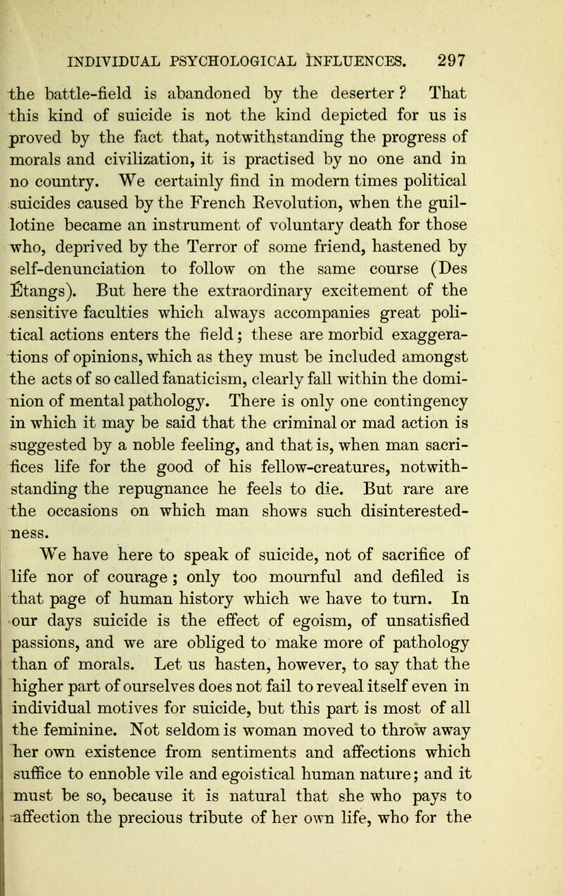 the battle-field is abandoned by the deserter ? That this kind of suicide is not the kind depicted for us is proved by the fact that, notwithstanding the progress of morals and civilization, it is practised by no one and in no country. We certainly find in modern times political suicides caused by the French Eevolution, when the guil- lotine became an instrument of voluntary death for those who, deprived by the Terror of some friend, hastened by self-denunciation to follow on the same course (Des Etangs). But here the extraordinary excitement of the sensitive faculties which always accompanies great poli- tical actions enters the field; these are morbid exaggera- tions of opinions, w^hich as they must be included amongst the acts of so called fanaticism, clearly fall within the domi- nion of mental pathology. There is only one contingency in which it may be said that the criminal or mad action is suggested by a noble feeling, and that is, when man sacri- fices life for the good of his fellow-creatures, notwith- standing the repugnance he feels to die. But rare are the occasions on which man shows such disinterested- ness. We have here to speak of suicide, not of sacrifice of life nor of courage ; only too mournful and defiled is that page of human history which we have to turn. In our days suicide is the effect of egoism, of unsatisfied passions, and we are obliged to make more of pathology than of morals. Let us hasten, however, to say that the higher part of ourselves does not fail to reveal itself even in individual motives for suicide, but this part is most of all the feminine. Not seldom is woman moved to throw away her own existence from sentiments and affections which suffice to ennoble vile and egoistical human nature; and it must be so, because it is natural that she who pays to affection the precious tribute of her own life, who for the