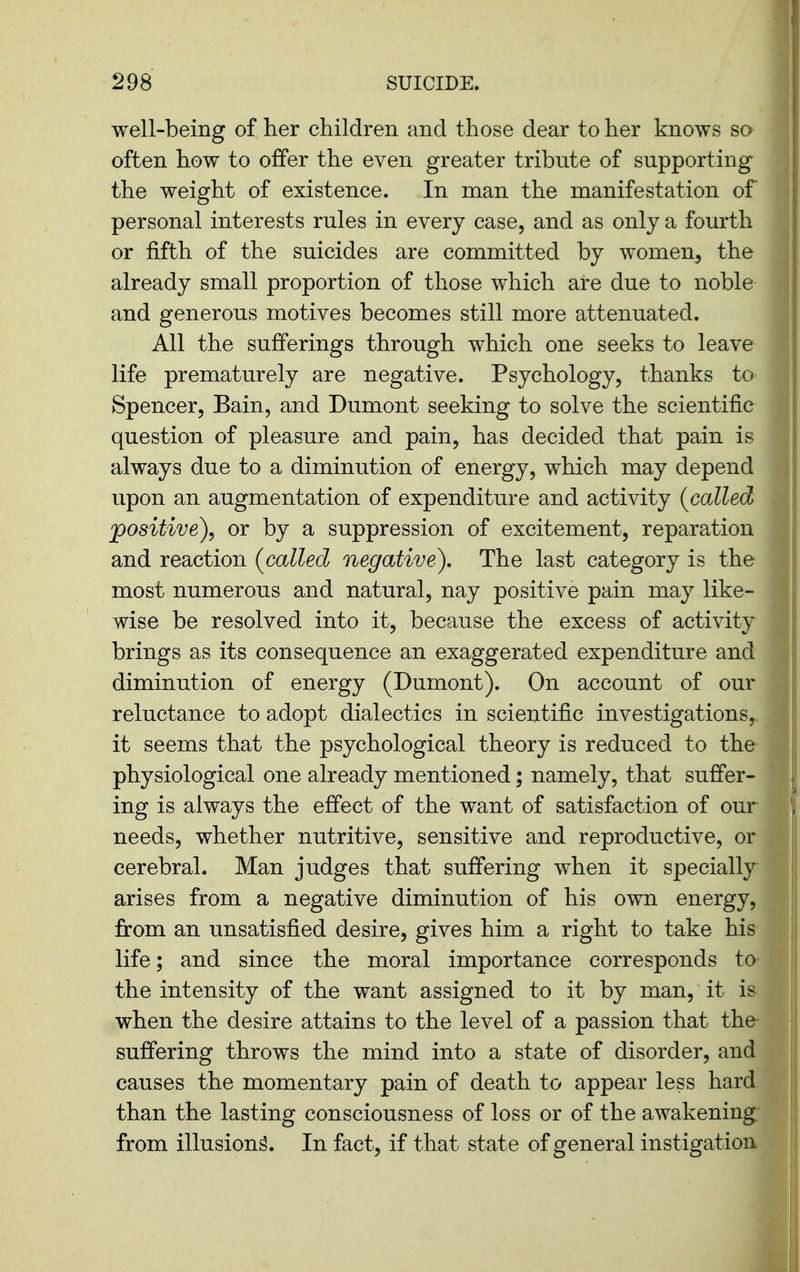 well-being of her children and those dear to her knows so often how to offer the even greater tribute of supporting- the weight of existence. In man the manifestation of personal interests rules in every case, and as only a fourth or fifth of the suicides are committed by women, the already small proportion of those which are due to noble and generous motives becomes still more attenuated. All the sufferings through which one seeks to leave life prematurely are negative. Psychology, thanks to Spencer, Bain, and Dumont seeking to solve the scientific question of pleasure and pain, has decided that pain is always due to a diminution of energy, which may depend upon an augmentation of expenditure and activity {called positive)^ or by a suppression of excitement, reparation and reaction (^called negative). The last category is the most numerous and natural, nay positive pain may like- wise be resolved into it, because the excess of activity brings as its consequence an exaggerated expenditure and diminution of energy (Dumont). On account of our reluctance to adopt dialectics in scientific investigations,, it seems that the psychological theory is reduced to the physiological one already mentioned; namely, that suffer- ing is always the effect of the want of satisfaction of our needs, whether nutritive, sensitive and reproductive, or cerebral. Man judges that suffering when it specially ' arises from a negative diminution of his own energy, from an unsatisfied desire, gives him a right to take his life; and since the moral importance corresponds to the intensity of the want assigned to it by man, it is when the desire attains to the level of a passion that the suffering throws the mind into a state of disorder, and causes the momentary pain of death to appear less hard than the lasting consciousness of loss or of the awakening; from illusion^. In fact, if that state of general instigation