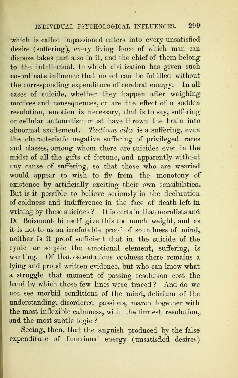 •wliicli is called impassioned enters into every unsatisfied desire (suffering), every living force of which man can dispose takes part also in it, and the chief of them belong to the intellectual, to which civilization has given such co-ordinate influence that no act can be fulfilled without the corresponding expenditure of cerebral energy. In all cases of suicide, whether they happen after weighing motives and consequences, or are the effect of a sudden resolution, emotion is necessary, that is to say, suffering or cellular automatism must have thrown the brain into abnormal excitement. Tcediitm vitce is a suffering, even the characteristic negative suffering of privileged races and classes, among whom there are suicides even in the midst of all the gifts of fortune, and apparently without any cause of suffering, so that those who are wearied would appear to wish to fly from the monotony of existence by artificially exciting their own sensibilities^ But is it possible to believe seriously in the declaration of coldness and indifference in the face of death left in writing by these suicides ? It is certain that moralists and De Boismont himself give this too much weight, and as it is not to us an irrefutable proof of soundness of mind,, neither is it proof sufficient that in the suicide of the cynic or sceptic the emotional element, suffering, is wanting. Of that ostentatious coolness there remains a lying and proud written evidence, but who can know what a struggle that moment of passing resolution cost the hand by which those few lines were traced ? And do we not see morbid conditions of the mind, delirium of the understanding, disordered passions, march together with the most inflexible calmness, with the firmest resolution,, and the most subtle logic ? Seeing, then, that the anguish produced by the false expenditure of functional energy (unsatisfied desires)