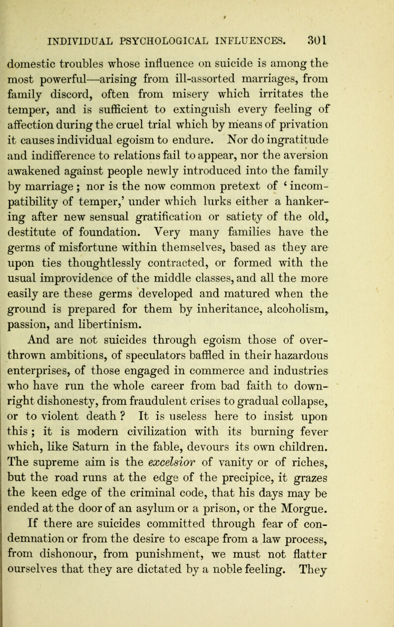 domestic troubles whose influence on suicide is among the most powerfid—arising from ill-assorted marriages, from family discord, often from misery which irritates the temper, and is sufficient to extinguish everj^ feeling of affection during the cruel trial which by mieans of privation it causes individual egoism to endure. Nor do ingratitude and indifference to relations fail to appear, nor the aversion awakened against people newly introduced into the family by marriage; nor is the now common pretext of ' incom- patibility of temper,' under which lurks either a hanker- ing after new sensual gratification or satiety of the old,, destitute of foundation. Very many families have the germs of misfortune within themselves, based as they are upon ties thoughtlessly contracted, or formed with the usual improvidence of the middle classes, and all the more easily are these germs developed and matured when the ground is prepared for them by inheritance, alcoholism,, passion, and libertinism. And are not suicides through egoism those of over- thrown ambitions, of speculators baffled in their hazardous enterprises, of those engaged in commerce and industries who have run the whole career from bad faith to down- right dishonesty, from fraudulent crises to gradual collapse, or to violent death ? It is useless here to insist upon this ; it is modern civilization with its burning fever which, like Saturn in the fable, devours its own children. The supreme aim is the excelsior of vanity or of riches, but the road runs at the edge of the precipice, it grazes the keen edge of the criminal code, that his days may be ended at the door of an asylum or a prison, or the Morgue. If there are suicides committed through fear of con- demnation or from the desire to escape from a law process, from dishonour, from punishment, we must not flatter ourselves that they are dictated by a noble feeling. They