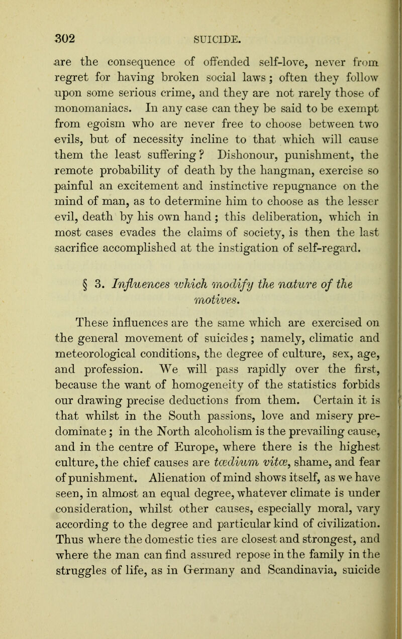 are the consequence of offended self-love, never from, regret for having broken social laws; often they follow upon some serious crime, and they are not rarely those of monomaniacs. In any case can they be said to be exempt from egoism who are never free to choose between two evils, but of necessity incline to that which will cause them the least suffering? Dishonour, punishment, the remote probability of death by the hangman, exercise so painful an excitement and instinctive repugnance on the mind of man, as to determine him to choose as the lesser evil, death by his own hand; this deliberation, which in most cases evades the claims of society, is then the last sacrifice accomplished at the instigation of self-regard. § 3. Influences luhich modify the nature of the motives. These influences are the same which are exercised on the general movement of suicides; namely, climatic and meteorological conditions, the degree of culture, sex, age, and profession. We will pass rapidly over the first, because the want of homogeneity of the statistics forbids our drawing precise deductions from them. Certain it is that whilst in the South passions, love and misery pre- dominate ; in the North alcoholism is the prevailing cause, and in the centre of Europe, where there is the highest culture, the chief causes are tcEclium vitce^ shame, and fear of punishment. Alienation of mind shows itself, as we have seen, in almost an equal degree, whatever climate is under consideration, whilst other causes, especially moral, vary according to the degree and particular kind of civilization. Thus where the domestic ties are closest and strongest, and where the man can find assured repose in the family in the struggles of life, as in Grermany and Scandinavia, suicide
