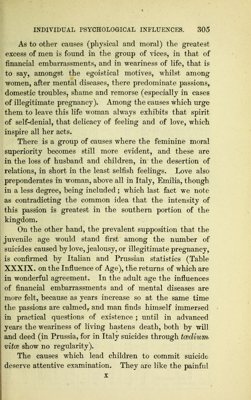 As to other causes (physical and moral) the greatest excess of men is found in the group of vices, in that of financial embarrassments, and in weariness of life, that is to say, amongst the egoistical motives, whilst among women, after mental diseases, there predominate passions, domestic troubles, shame and remorse (especially in cases of illegitimate pregnancy). Among the causes which urge them to leave this life woman always exhibits that spirit of self-denial, that delicacy of feeling and of love, which inspire all her acts. There is a group of causes where the feminine moral superiority becomes still more evident, and these are in the loss of husband and children, in the desertion of relations, in short in the least selfish feelings. Love also preponderates in woman, above all in Italy, Emilia, though in a less degree, being included; which last fact we note as contradicting the common idea that the intensity of this passion is greatest in the southern portion of the kingdom. On the other hand, the prevalent supposition that the juvenile age would stand first among the number of suicides caused by love, jealousy, or illegitimate pregnancy^ is confirmed by Italian and Prussian statistics (Table XXXIX. on the Influence of Age), the returns of which are in wonderful agreement. In the adult age the influences of financial embarrassments and of mental diseases are more felt, because as years increase so at the same time the passions are calmed,, and man finds himself immersed in practical questions of existence ; until in advanced years the weariness of living hastens death, both by will and deed (in Prussia, for in Italy suicides through tceclium vitce show no regularity). The causes which lead children to commit suicide deserve attentive examination. They are like the painful X