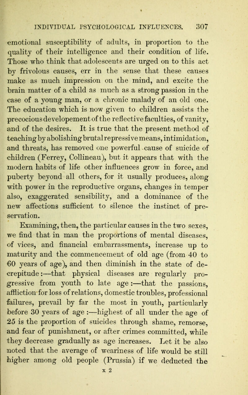 emotional susceptibility of adults, in proportion to the quality of their intelligence and their condition of life. Those who think that adolescents are urged on to this act by frivolous causes, err in the sense that these causes make as much impression on the mind, and excite the brain matter of a child as much as a strong passion in the case of a young man, or a chronic malady of an old one. The education which is now given to children assists the precocious developement of the reflective faculties, of vanity, and of the desires. It is true that the present method of teaching by abolishing brutalrepressive means, intimidation, and threats, has removed one powerful cause of suicide of children (Ferrey, CoUineau), but it appears that with the modern habits of life other influences grow in force, and puberty beyond all others, for it usually produces, along with power in the reproductive organs, changes in temper also, exaggerated sensibility, and a dominance of the new affections sufficient to silence the instinct of pre- servation. Examining, then, the particular causes in the two sexes, we find that in man the proportions of mental diseases, of vices, and financial embarrassments, increase up to maturity and the commencement of old age (from 40 to j 60 years of age), and then diminish in the state of de- crepitude :—that physical diseases are regularly pro- gressive from youth to late age :—that the passions, affliction for loss of relations, domestic troubles, professional failures, prevail by far the most in youth, particularly before 30 years of age :—highest of all under the age of I 25 is the proportion of suicides through shame, remorse, I and fear of punishment, or after crimes committed, while they decrease gradually as age increases. Let it be also I noted that the average of weariness of life would be still I higher among old people (Prussia) if we deducted the