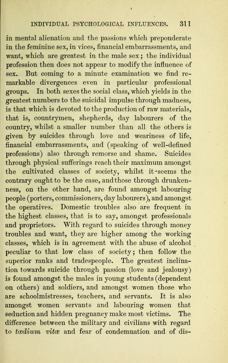 in mental alienation and the passions which preponderate in the feminine sex, in vices, financial embarrassments, and want, which are greatest in the male sex; the individual profession then does not appear to modify the influence of sex. But coming to a minute examination we find re- markable divergences even in particular professional groups. In both sexes the social class, which yields in the greatest numbers to the suicidal impulse through madness, is that which is devoted to the production of raw materials, that is, countrymen, shepherds, day labourers of the country, whilst a smaller number than all the others is given by suicides through love and weariness of life, financial embarrassments, and (speaking of well-defined professions) also through remorse and shame. Suicides through physical sufferings reach their maximum amongst the cultivated classes of society, whilst it*seems the contrary ought to be the case, and those through drunken- ness, on the other hand, are found amongst labouring people (porters, commissioners, day labourers), and amongst the operatives. Domestic troubles also are frequent in the highest classes, that is to say, amongst professionals and proprietors. With regard to suicides through money troubles and want, they are higher among the working classes, which is in agreement with the abuse of alcohol peculiar to that low class of society; then follow the superior ranks and tradespeople. The greatest inclina- tion towards suicide through passion (love and jealousy) is found amongst the males in young students (dependent on others) and soldiers, and amongst women those who are schoolmistresses, teachers, and servants. It is also amongst women servants and labouring women that seduction and hidden pregnancy make most victims. The difference between the military and civilians with regard to tcedium vitce and fear of condemnation and of dis-