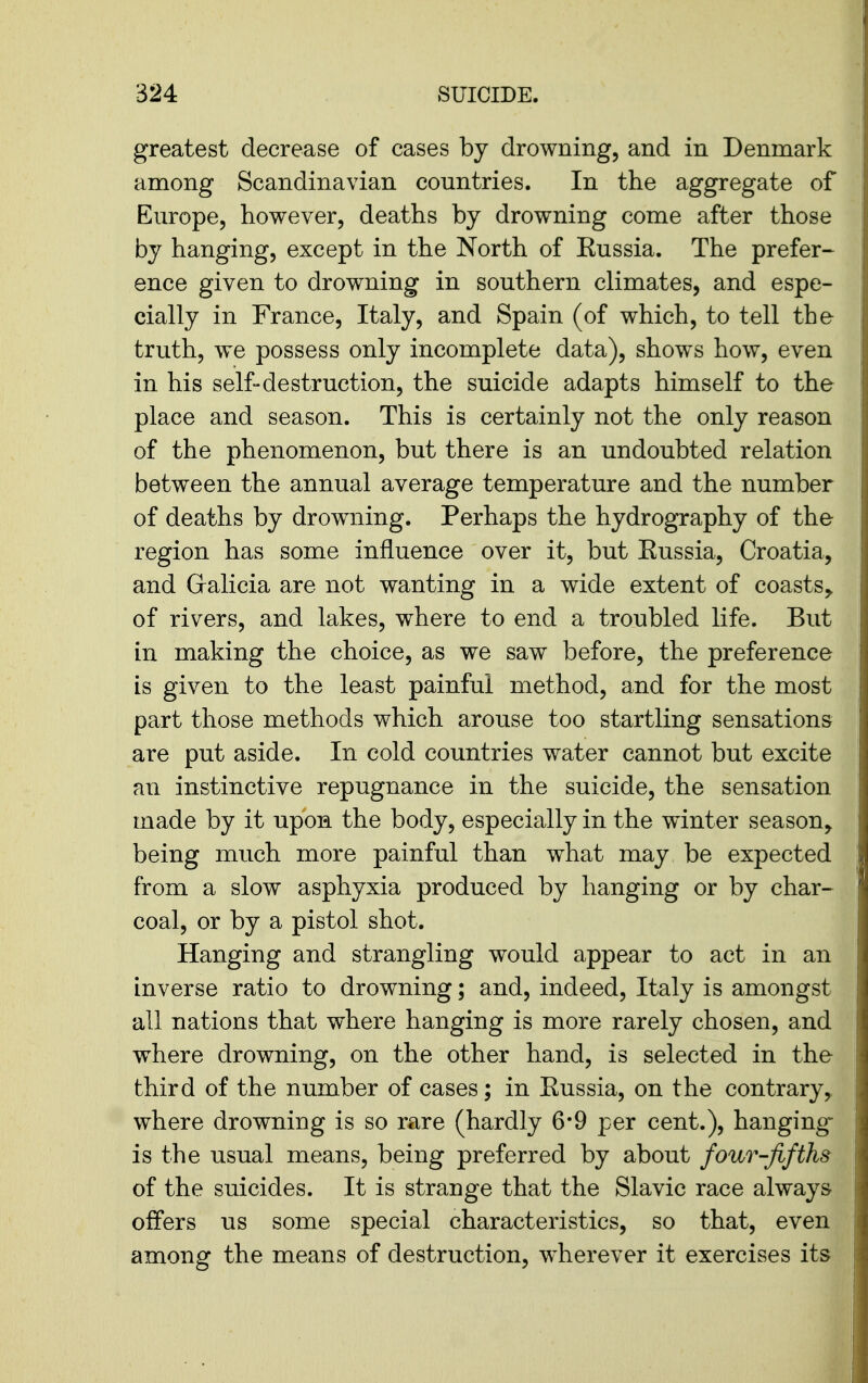 greatest decrease of cases by drowning, and in Denmark among Scandinavian countries. In the aggregate of Europe, however, deaths by drowning come after those by hanging, except in the North of Eussia. The prefer- ence given to drowning in southern climates, and espe- cially in France, Italy, and Spain (of which, to tell the truth, we possess only incomplete data), shows how, even in his self-destruction, the suicide adapts himself to the place and season. This is certainly not the only reason of the phenomenon, but there is an undoubted relation between the annual average temperature and the number of deaths by drowning. Perhaps the hydrography of the region has some influence over it, but Eussia, Croatia, and Gralicia are not wanting in a wide extent of coasts^ of rivers, and lakes, where to end a troubled life. But in making the choice, as we saw before, the preference is given to the least painful method, and for the most part those methods which arouse too startling sensations are put aside. In cold countries water cannot but excite an instinctive repugnance in the suicide, the sensation made by it upon the body, especially in the winter season, being much more painful than what may be expected from a slow asphyxia produced by hanging or by char- coal, or by a pistol shot. Hanging and strangling would appear to act in an inverse ratio to drowning; and, indeed, Italy is amongst all nations that where hanging is more rarely chosen, and where drowning, on the other hand, is selected in the third of the number of cases; in Eussia, on the contrary,, where drowning is so rare (hardly 6*9 per cent.), hanging is the usual means, being preferred by about four-fifths of the suicides. It is strange that the Slavic race always offers us some special characteristics, so that, even among the means of destruction, wherever it exercises its