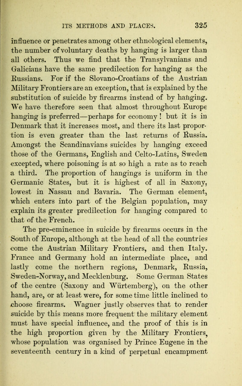 influence or penetrates among other ethnological elements, the number of voluntary deaths by hanging is larger than all others. Thus we find that the Transylvanians and Galicians have the same predilection for hanging as the Eussians. For if the Slovano-Croatians of the Austrian Military Frontiers are an exception, that is explained by the substitution of suicide by firearms instead of by hanging. We have- therefore seen that almost throughout Europe hanging is preferred—perhaps for economy ! but it is in Denmark that it increases most, and there its last propor- tion is even greater than the last returns of Russia. Amongst the Scandinavians suicides by hanging exceed those of the Grermans, English and Celto-Latins, Sweden excepted, where poisoning is at so high a rate as to reach a third. The proportion of hangings is uniform in the Germanic States, but it is highest of all in Saxony, lowest in Nassau and Bavaria. The German element, which enters into part of the Belgian population, may explain its greater predilection for hanging compared tc that of the French. The pre-eminence in suicide by firearms occurs in the South of Europe, although at the head of all the countries €ome the Austrian Military Frontiers, and then Italy. Prance and Germany hold an intermediate place, and lastly come the northern regions, Denmark, Russia, Sweden-Norway, and Mecklenburg. Some German States of the centre (Saxony and Wiirtemberg), on the other hand, are, or at least were, for some time little inclined to choose firearms. Wagner justly observes that to render suicide by this means more frequent the military element must have special influence, and the proof of this is in the high proportion given by the Military Frontiers^ whose population was organised by Prince Eugene in the seventeenth century in a kind of perpetual encampment