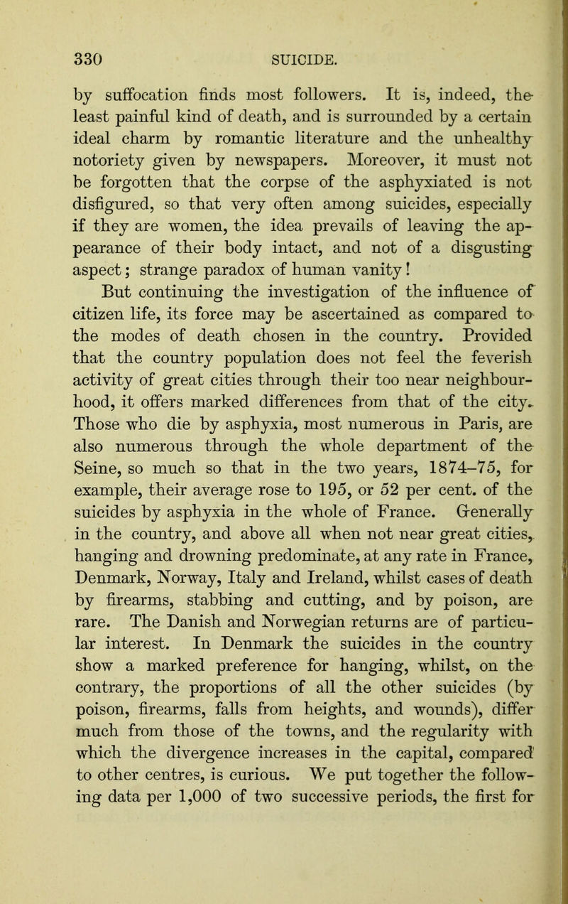 by suffocation finds most followers. It is, indeed, the- least painfal kind of death, and is surrounded by a certain ideal charm by romantic literature and the unhealthy notoriety given by newspapers. Moreover, it must not be forgotten that the corpse of the asphyxiated is not disfigured, so that very often among suicides, especially if they are women, the idea prevails of leaving the ap- pearance of their body intact, and not of a disgusting aspect; strange paradox of human vanity ! But continuing the investigation of the influence of citizen life, its force may be ascertained as compared to the modes of death chosen in the country. Provided that the country population does not feel the feverish activity of great cities through their too near neighbour- hood, it offers marked differences from that of the city- Those who die by asphyxia, most numerous in Paris, are also numerous through the whole department of the^ Seine, so much so that in the two years, 1874-75, for example, their average rose to 195, or 52 per cent, of the suicides by asphyxia in the whole of France. Grenerally in the country, and above all when not near great cities, hanging and drowning predominate, at any rate in France, Denmark, Norway, Italy and Ireland, whilst cases of death by firearms, stabbing and cutting, and by poison, are rare. The Danish and Norwegian returns are of particu- lar interest. In Denmark the suicides in the country show a marked preference for hanging, whilst, on the contrary, the proportions of all the other suicides (by poison, firearms, falls from heights, and wounds), differ much from those of the towns, and the regularity with which the divergence increases in the capital, compared to other centres, is curious. We put together the follow- ing data per 1,000 of two successive periods, the first for
