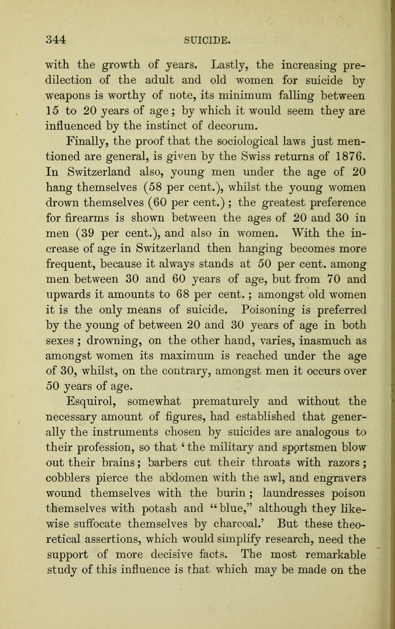 with the growth of years. Lastly, the increasing pre- dilection of the adult and old women for suicide by weapons is worthy of note, its minimum falling between 15 to 20 years of age; by which it would seem they are influenced by the instinct of decorum. Finally, the proof that the sociological laws just men- tioned are general, is given by the Swiss returns of 1876. In Switzerland also, young men under the age of 20 hang themselves (58 per cent.), whilst the young women drown themselves (60 per cent.) ; the greatest preference for firearms is shown between the ages of 20 and 30 in men (39 per cent.), and also in women. With the in- crease of age in Switzerland then hanging becomes more frequent, because it always stands at 50 per cent, among men between 30 and 60 years of age, but from 70 and upwards it amounts to 68 per cent.; amongst old women it is the only means of suicide. Poisoning is preferred by the young of between 20 and 30 years of age in both sexes ; drowning, on the other hand, varies, inasmuch as amongst women its maximum is reached under the age of 30, whilst, on the contrary, amongst men it occurs over 50 years of age. Esquirol, somewhat prematurely and without the necessary amount of figures, had established that gener- ally the instruments chosen by suicides are analogous to their profession, so that ' the military and sportsmen blow out their brains; barbers cut their throats with razors ; cobblers pierce the abdomen with the awl, and engravers wound themselves with the burin; laundresses poison themselves with potash and  blue, although they like- wise suffocate themselves by charcoal.' But these theo- retical assertions, which would simplify research, need the support of more decisive facts. The most remarkable study of this influence is that which may be made on the