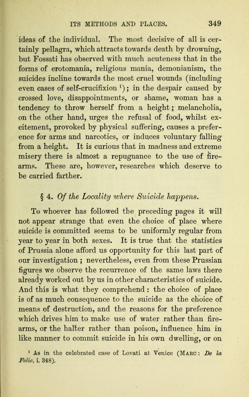 ideas of the individual. The most decisive of all is cer- tainly pellagra, which attracts towards death by drowning, but Fossati has observed with much acuteness that in the forms of erotomania, religious mania, demonianism, the suicides incline towards the most cruel wounds (including even cases of self-crucifixion ^); in the despair caused by crossed love, disappointments, or shame, woman has a tendency to throw herself from a height; melancholia, on the other hand, urges the refusal of food, whilst ex- citement, provoked by physical suffering, causes a prefer- ence for arms and narcotics, or induces voluntary falling from a height. It is curious that in madness and extreme misery there is almost a repugnance to the use of fire- arms. These are, however, researches which deserve to be carried farther. § 4. Of the Locality where Suicide happens. To whoever has followed the preceding pages it will not appear strange that even the choice of place where suicide is committed seems to be uniformly regular from year to year in both sexes. It is true that the statistics of Prussia alone afford us opportunity for this last part of our investigation ; nevertheless, even from these Prussian figures we observe the recurrence of the same laws there already worked out by us in other characteristics of suicide. And this is what they comprehend : the choice of place is of as much consequence to the suicide as the choice of means of destruction, and the reasons for the preference which drives him to make use of water rather than fire- arms, or the halter rather than poison, influence him in like manner to commit suicide in his own dwelling, or on ^ As in the celebrated case of Lovati at Venice (Marc : De la, FoUe, i. 348).