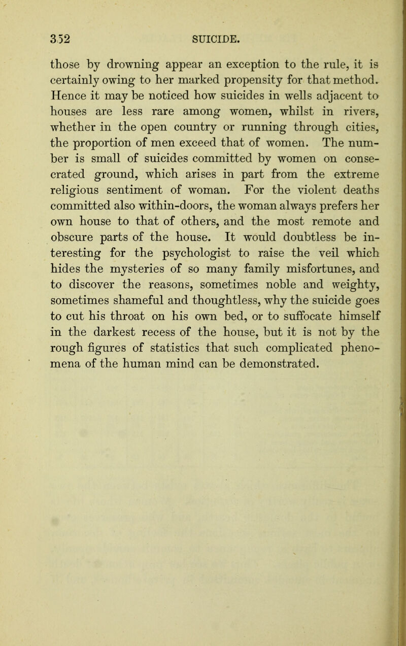 those by drowning appear an exception to the rule, it is certainly owing to her marked propensity for that method. Hence it may be noticed how suicides in wells adjacent to houses are less rare among women, whilst in rivers, whether in the open country or running through cities, the proportion of men exceed that of women. The num- ber is small of suicides committed by women on conse- crated ground, which arises in part from the extreme religious sentiment of woman. For the violent deaths committed also within-doors, the woman always prefers her own house to that of others, and the most remote and obscure parts of the house. It would doubtless be in- teresting for the psychologist to raise the veil which hides the mysteries of so many family misfortunes, and to discover the reasons, sometimes noble and weighty, sometimes shameful and thoughtless, why the suicide goes to cut his throat on his own bed, or to suffocate himself in the darkest recess of the house, but it is not by the rough figures of statistics that such complicated pheno« mena of the human mind can be demonstrated.