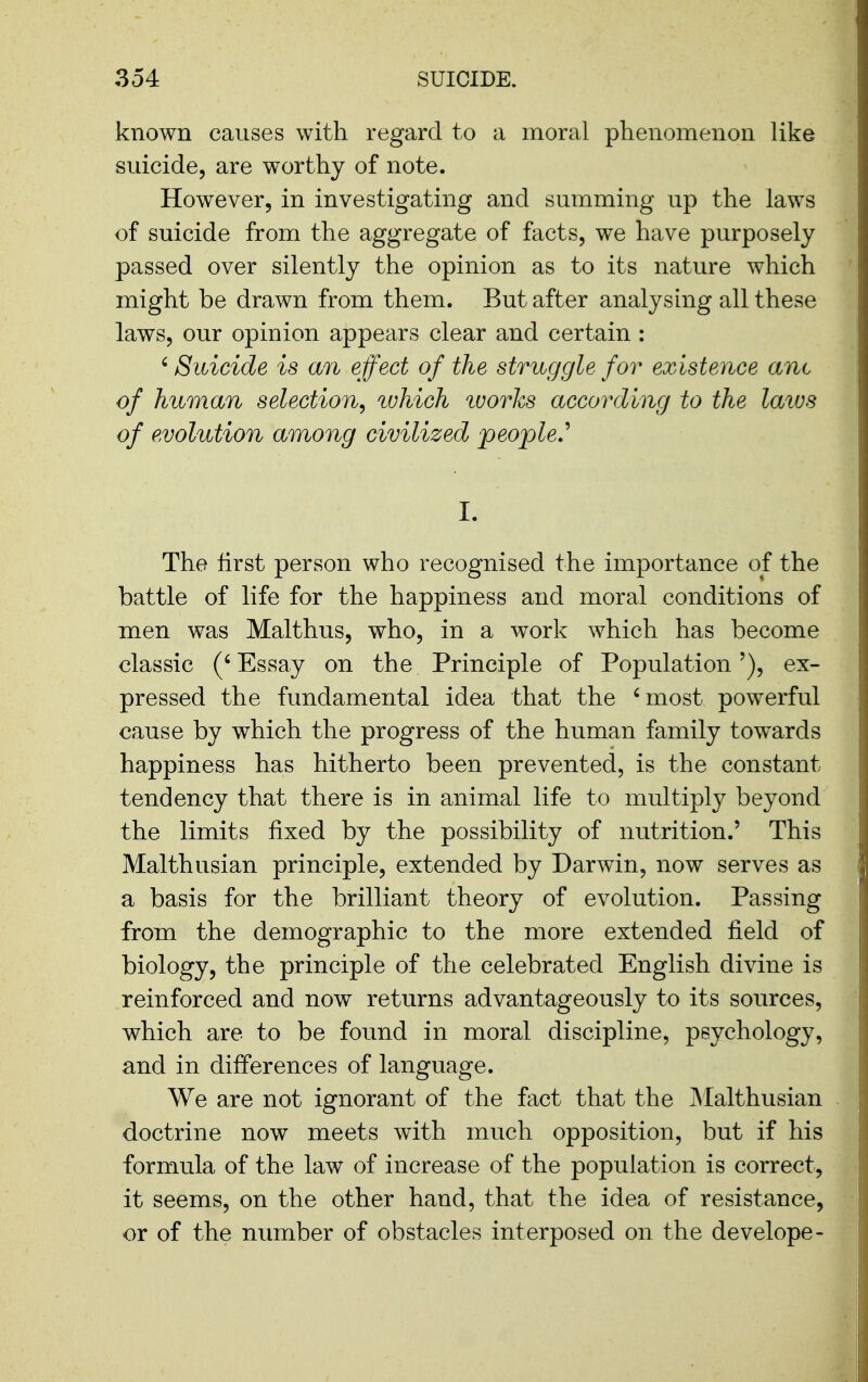 known causes with regard to a moral phenomenon like suicide, are worthy of note. However, in investigating and summing up the laws of suicide from the aggregate of facts, we have purposely passed over silently the opinion as to its nature which might be drawn from them. But after analyshig all these laws, our opinion appears clear and certain : 'Suicide is mi effect of the struggle for existence ant of human selection^ ^vhich 'works according to the laivs of evolution among civilized people.' I. The first person who recognised the importance of the battle of life for the happiness and moral conditions of men was Malthus, who, in a work which has become classic (' Essay on the Principle of Population'), ex- pressed the fundamental idea that the 'most powerful cause by which the progress of the human family towards happiness has hitherto been prevented, is the constant tendency that there is in animal life to multiply beyond the limits fixed by the possibility of nutrition.' This Malthusian principle, extended by Darwin, now serves as a basis for the brilliant theory of evolution. Passing from the demographic to the more extended field of biology, the principle of the celebrated English divine is reinforced and now returns advantageously to its sources, which are to be found in moral discipline, psychology, and in differences of language. We are not ignorant of the fact that the JMalthusian doctrine now meets with much opposition, but if his formula of the law of increase of the population is correct, it seems, on the other hand, that the idea of resistance, or of the number of obstacles interposed on the develope-