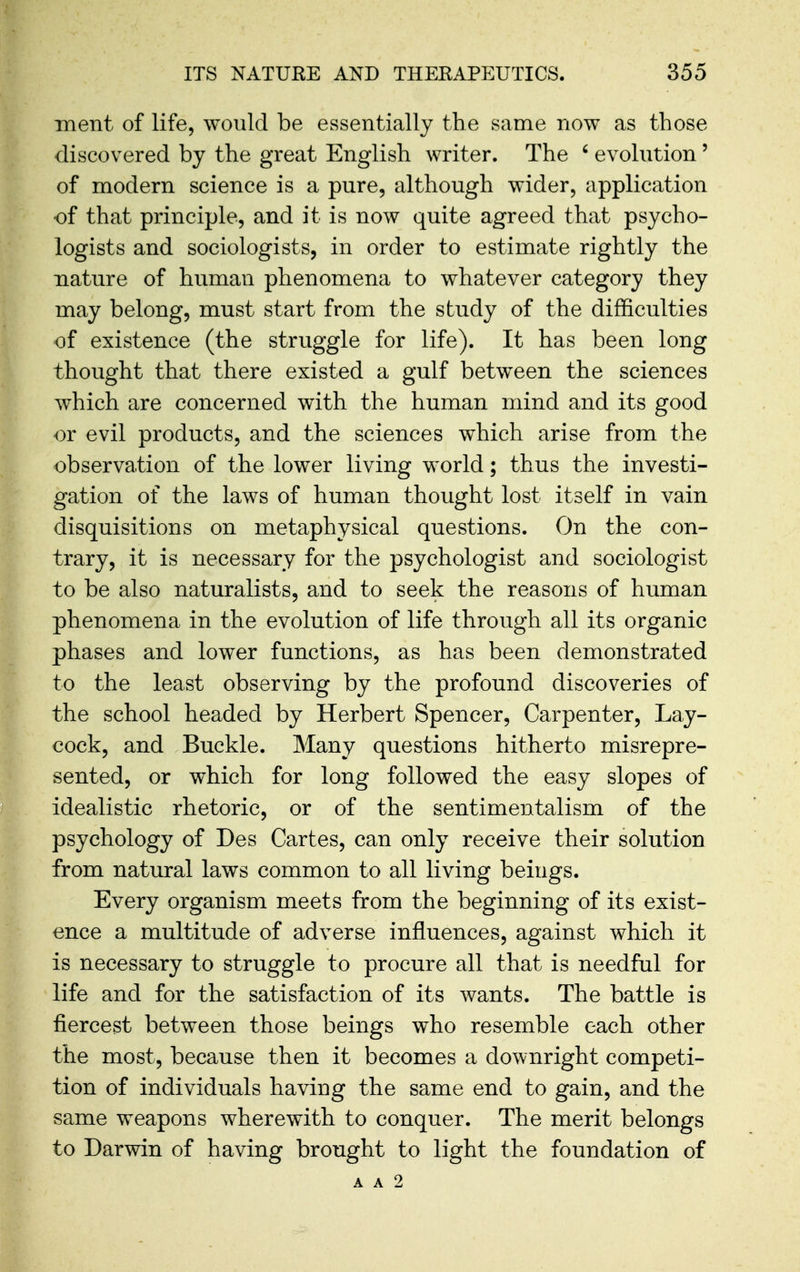 ment of life, would be essentially the same now as those discovered by the great English writer. The ' evolution' of modern science is a pure, although wider, application of that principle, and it is now quite agreed that psycho- logists and sociologists, in order to estimate rightly the nature of human phenomena to whatever category they may belong, must start from the study of the difficulties of existence (the struggle for life). It has been long thought that there existed a gulf between the sciences which are concerned with the human mind and its good or evil products, and the sciences which arise from the observation of the lower living world; thus the investi- gation of the laws of human thought lost itself in vain disquisitions on metaphysical questions. On the con- trary, it is necessary for the psychologist and sociologist to be also naturalists, and to seek the reasons of human phenomena in the evolution of life through all its organic phases and lower functions, as has been demonstrated to the least observing by the profound discoveries of the school headed by Herbert Spencer, Carpenter, Lay- cock, and Buckle. Many questions hitherto misrepre- sented, or which for long followed the easy slopes of idealistic rhetoric, or of the sentimentalism of the psychology of Des Cartes, can only receive their solution from natural laws common to all living beings. Every organism meets from the beginning of its exist- ence a multitude of adverse influences, against which it is necessary to struggle to procure all that is needful for life and for the satisfaction of its wants. The battle is fiercest between those beings who resemble each other the most, because then it becomes a downright competi- tion of individuals having the same end to gain, and the same weapons wherewith to conquer. The merit belongs to Darwin of having brought to light the foundation of A A 2