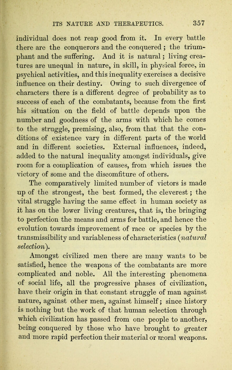 individual does not reap good from it. In every battle there are the conquerors and the conquered ; the trium- phant and the suffering. And it is natural; living crea- tures are unequal in nature, in skill, in physical force, in psychical activities, and this inequality exercises a decisive influence on their destiny. Owing to such divergence of €haracters there is a different degree of probability as to success of each of the combatants, because from the first his situation on the field of battle depends upon the number and goodness of the arms with which he comes to the struggle, premising, also, from that that the con- ditions of existence vary in different parts of the world and in different societies. External influences, indeed, added to the natural inequality amongst individuals, give room for a complication of causes, from which issues the victory of some and the discomfiture of others. The comparatively limited number of victors is made up of the strongest, the best formed, the cleverest; the vital struggle having the same effect in human society as it has on the lower living creatures, that is, the bringing to perfection the means and arms for battle, and hence the evolution towards improvement of race or species by the transmissibility and variableness of characteristics {natural selection). Amongst civilized men there are many wants to be satisfied, hence the weapons of the combatants are more complicated and noble. AH the interesting phenomena of social life, all the progressive phases of civilization, have their origin in that constant struggle of man against nature, against other men, against himself; since history is nothing but the work of that human selection through which civilization has passed from one people to another, being conquered by those who have brought to greater and more rapid perfection their material or moral weapons.