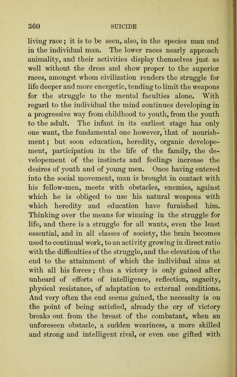 living race; it is to be seen, also, in the species man and in the individual man. The lower races nearly approach animality, and their activities display themselves just as well without the dress and show proper to the superior races, amongst whom civilization renders the struggle for life deeper and more energetic, tending to limit the weapons for the struggle to the mental faculties alone. With regard to the individual the mind continues developing in a progressive way from childhood to youth, from the youth to the adult. The infant in its earliest stage has only one want, the fundamental one however, that of nourish- ment; but soon education, heredity, organic develope- ment, participation in the life of the family, the de- velopement of the instincts and feelings increase the desires of youth and of young men. Once having entered into the social movement, man is brought in contact with his fellow-men, meets with obstacles, enemies, against which he is obliged to use his natural weapons with which heredity and education have furnished him. Thinking over the means for winning in the struggle for life, and there is a struggle for all wants, even the least essential, and in all classes of society, the brain becomes used to continual work, to an activity growing in direct ratio with the difficulties of the struggle, and the elevation of the end to the attainment of which the individual aims at with all his forces ; thus a victory is only gained after unheard of efforts of intelligence, reflection, sagacity, physical resistance, of adaptation to external conditions. And very often the end seems gained, the necessity is on the point of being satisfied, already the cry of victory breaks out from the breast of the combatant, when an unforeseen obstacle, a sudden weariness, a more skilled and strong and intelligent rival, or even one gifted with