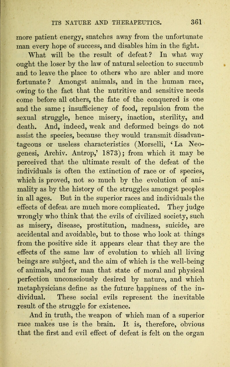 more patient energy, snatches away from the unfortunate man every hope of success, and disables him in the fight. What will be the result of defeat? In what way ought the loser by the law of natural selection to succumb and to leave the place to others who are abler and more fortunate ? Amongst animals, and in the human race, owing to the fact that the nutritive and sensitive needs come before all others, the fate of the conquered is one and the same ; insufficiency of food, repulsion from the sexual struggle, hence misery, inaction, sterility, and death. And, indeed, weak and deformed beings do not assist the species, because they would transmit disadvan- tageous or useless characteristics (Morselli, ' La Neo- genesi, Archiv. Antrop,' 1873); from which it may be perceived that the ultimate result of the defeat of the individuals is often the extinction of race or of species, which is proved, not so much by the evolution of ani- mality as by the history of the struggles amongst peoples in all ages. But in the superior races and individuals the effects of defeat are much more complicated. They judge wrongly who think that the evils of civilized society, such as misery, disease, prostitution, madness, suicide, are accidental and avoidable, but to those who look at things from the positive side it appears clear that they are the effects of the same law of evolution to which all living beings are subject, and the aim of which is the well-being of animals, and for man that state of moral and physical perfection unconsciously desired by nature, and which metaphysicians define as the future happiness of the in- dividual. These social evils represent the inevitable result of the struggle for existence. And in truth, the weapon of which man of a superior race makes use is the brain. It is, therefore, obvious that the first and evil effect of defeat is felt on the organ