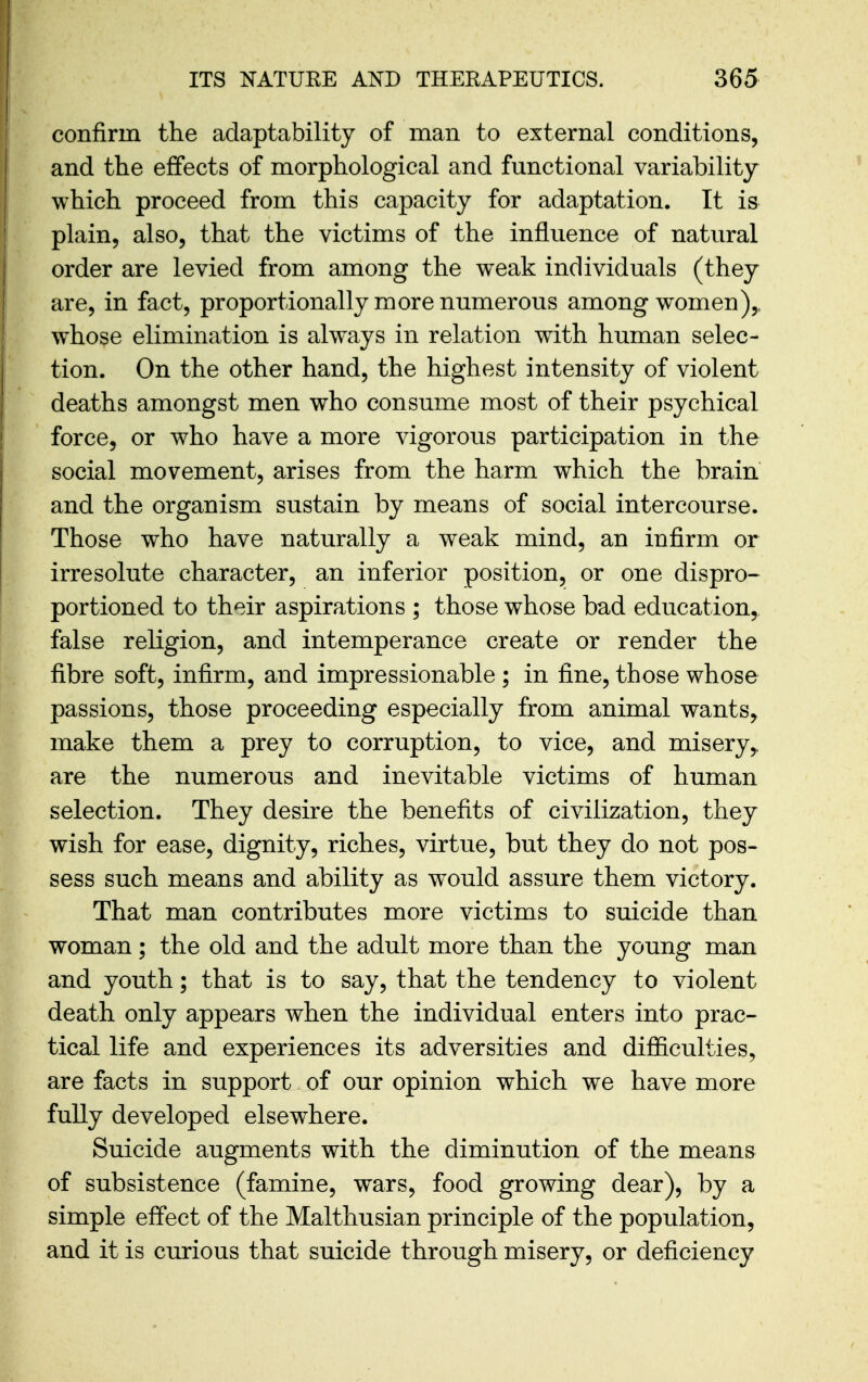 confirm the adaptability of man to external conditions, and the effects of morphological and functional variability which proceed from this capacity for adaptation. It is plain, also, that the victims of the influence of natural order are levied from among the weak individuals (they are, in fact, proportionally more numerous among women),, whose elimination is always in relation with human selec- tion. On the other hand, the highest intensity of violent deaths amongst men who consume most of their psychical force, or who have a more vigorous participation in the social movement, arises from the harm which the brain and the organism sustain by means of social intercourse. Those who have naturally a weak mind, an infirm or irresolute character, an inferior position, or one dispro- portioned to their aspirations ; those whose bad education, false religion, and intemperance create or render the fibre soft, infirm, and impressionable ; in fine, those whose passions, those proceeding especially from animal wants, make them a prey to corruption, to vice, and misery,, are the numerous and inevitable victims of human selection. They desire the benefits of civilization, they wish for ease, dignity, riches, virtue, but they do not pos- sess such means and ability as would assure them victory. That man contributes more victims to suicide than woman; the old and the adult more than the young man and youth; that is to say, that the tendency to violent death only appears when the individual enters into prac- tical life and experiences its adversities and difiiculties, are facts in support of our opinion which we have more fully developed elsewhere. Suicide augments with the diminution of the means of subsistence (famine, wars, food growing dear), by a simple effect of the Malthusian principle of the population, and it is curious that suicide through misery, or deficiency