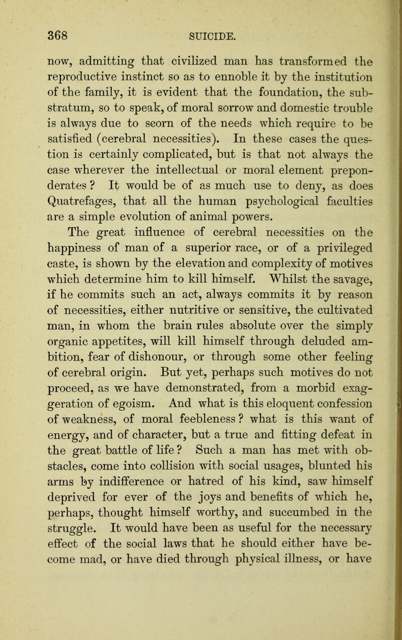 now, admitting that civilized man has transformed the reproductive instinct so as to ennoble it by the institution of the family, it is evident that the foundation, the sub- stratum, so to speak, of moral sorrow and domestic trouble is always due to scorn of the needs which require to be satisfied (cerebral necessities). In these cases the ques- tion is certainly complicated, but is that not always the case wherever the intellectual or moral element prepon- derates ? It would be of as much use to deny, as does Quatrefages, that all the human psychological faculties are a simple evolution of animal powers. The great influence of cerebral necessities on the happiness of man of a superior race, or of a privileged caste, is shown by the elevation and complexity of motives which determine him to kill himself. Whilst the savage, if he commits such an act, always commits it by reason of necessities, either nutritive or sensitive, the cultivated man, in whom the brain rules absolute over the simply organic appetites, will kill himself through deluded am- bition, fear of dishonour, or through some other feeling of cerebral origin. But yet, perhaps such motives do not proceed, as we have demonstrated, from a morbid exag- geration of egoism. And what is this eloquent confession of weakness, of moral feebleness ? what is this want of energy, and of character, but a true and fitting defeat in the great battle of life ? Such a man has met with ob- stacles, come into collision with social usages, blunted his arms by indifference or hatred of his kind, saw himself deprived for ever of the joys and benefits of which he, perhaps, thought himself worthy, and succumbed in the struggle. It would have been as useful for the necessary effect of the social laws that he should either have be- come mad, or have died through physical illness, or have