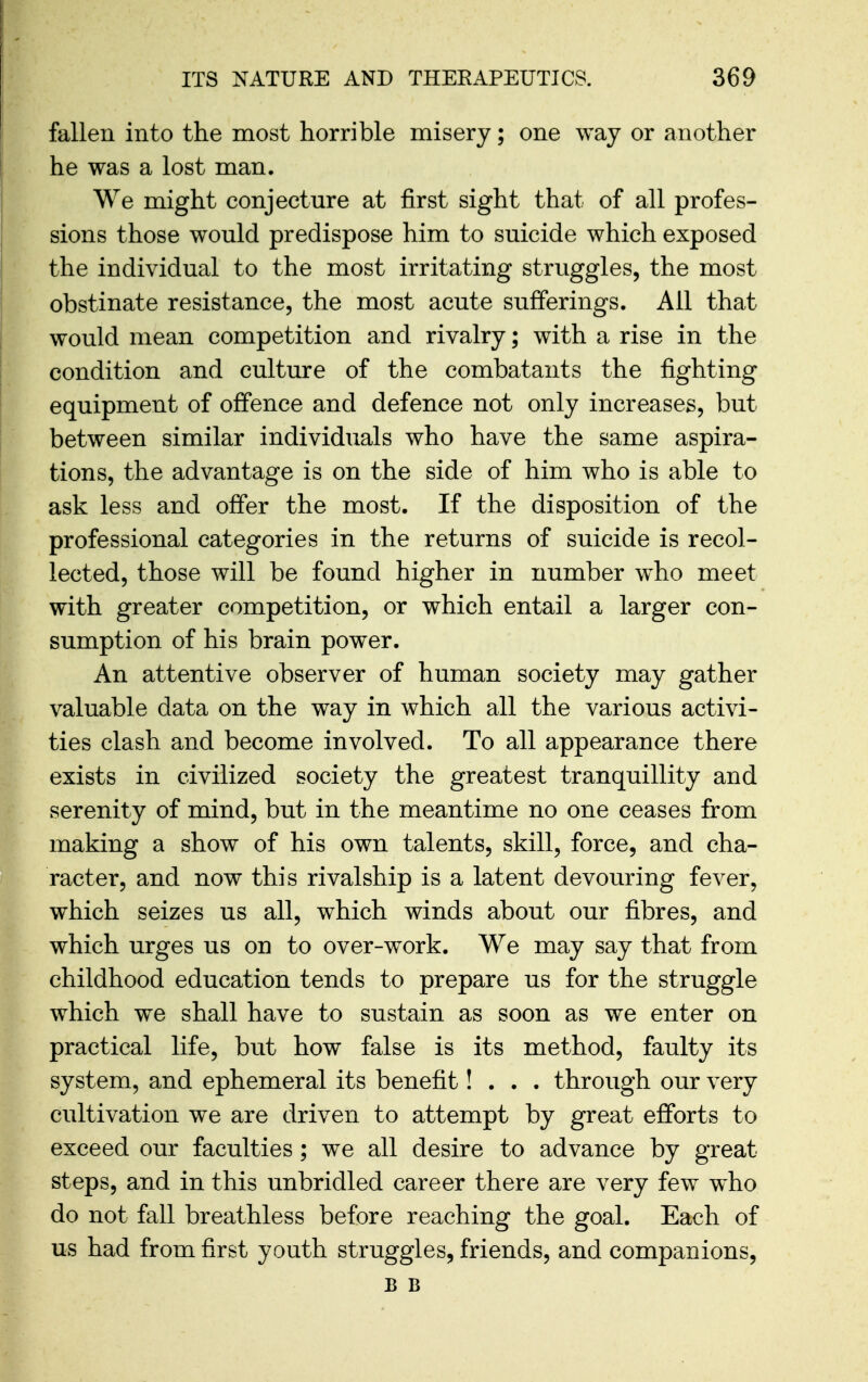 fallen into the most horrible misery; one way or another he was a lost man. We might conjecture at first sight that of all profes- sions those would predispose him to suicide which exposed the individual to the most irritating struggles, the most obstinate resistance, the most acute sufferings. All that would mean competition and rivalry; with a rise in the condition and culture of the combatants the fighting equipment of offence and defence not only increases, but between similar individuals who have the same aspira- tions, the advantage is on the side of him who is able to ask less and offer the most. If the disposition of the professional categories in the returns of suicide is recol- lected, those will be found higher in number who meet with greater competition, or which entail a larger con- sumption of his brain power. An attentive observer of human society may gather valuable data on the way in which all the various activi- ties clash and become involved. To all appearance there exists in civilized society the greatest tranquillity and serenity of mind, but in the meantime no one ceases from making a show of his own talents, skill, force, and cha- racter, and now this rivalship is a latent devouring fever, which seizes us all, which winds about our fibres, and which urges us on to over-work. We may say that from childhood education tends to prepare us for the struggle which we shall have to sustain as soon as we enter on practical life, but how false is its method, faulty its system, and ephemeral its benefit! . . . through our very cultivation we are driven to attempt by great efforts to exceed our faculties; we all desire to advance by great steps, and in this unbridled career there are very few who do not fall breathless before reaching the goal. Each of us had from first youth struggles, friends, and companions, B B