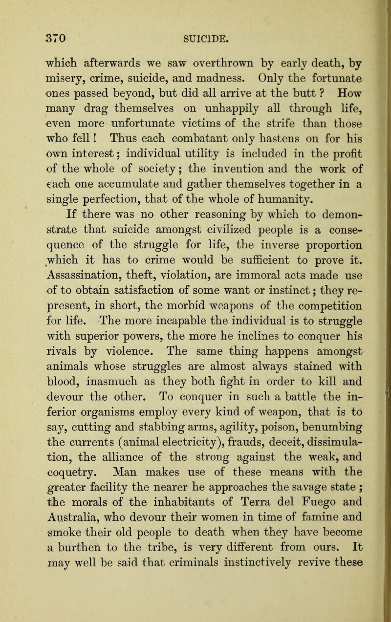 which afterwards we saw overthrown by early death, by misery, crime, suicide, and madness. Only the fortunate ones passed beyond, but did all arrive at the butt ? How many drag themselves on unhappily all through life, even more unfortunate victims of the strife than those who fell! Thus each combatant only hastens on for his own interest; individual utility is included in the profit of the whole of society; the invention and the work of each one accumulate and gather themselves together in a single perfection, that of the whole of humanity. If there was no other reasoning by which to demon- strate that suicide amongst civilized people is a conse- quence of the struggle for life, the inverse proportion which it has to crime would be sufficient to prove it. Assassination, theft, violation, are immoral acts made use of to obtain satisfaction of some want or instinct; they re- present, in short, the morbid weapons of the competition for life. The more incapable the individual is to struggle with superior powers, the more he inclines to conquer his rivals by violence. The same thing happens amongst animals whose struggles are almost always stained with blood, inasmuch as they both fight in order to kill and devour the other. To conquer in such a battle the in- ferior organisms employ every kind of weapon, that is to say, cutting and stabbing arms, agility, poison, benumbing the currents (animal electricity), frauds, deceit, dissimula- tion, the alliance of the strong against the weak, and €oquetry. Man makes use of these means with the greater facility the nearer he approaches the savage state ; the morals of the inhabitants of Terra del Fuego and Australia, who devour their women in time of famine and smoke their old people to death when they have become a burthen to the tribe, is very different from ours. It may well be said that criminals instinctively revive these