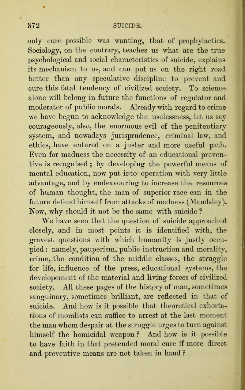 only cure possible was wanting, that of prophylactics. Sociology, on the contrary, teaches us what are the true psychological and social characteristics of suicide, explains its mechanism to us, and can put us on the right road better than any speculative discipline to prevent and cure this fatal tendency of civilized society. To science alone will belong in future the functions of regulator and moderator of public morals. Already with regard to crime we have begun to acknowledge the uselessness, let us say courageously, also, the enormous evil of the penitentiary system, and nowadays jurisprudence, criminal law, and ethics, have entered on a juster and more useful path. Even for madness the necessity of an educational preven- tive is recognised; by developing the powerful means of mental education, now put into operation with very little advantage, and by endeavouring to increase the resources of human thought, the man of superior race can in the future defend himself from attacks of madness (Maudsley). Now, why should it not be the same with suicide ? We have seen that the question of suicide approached closely, and in most points it is identified with, the gravest questions with which humanity is justly occu- pied : namely, pauperism, public instruction and morality, crime, the condition of the middle classes, the struggle for life, influence of the press, educational systems, the developement of the material and living forces of civilized society. All these pages of the histpry of man, sometimes sanguinary, sometimes brilliant, are reflected in that of suicide. And how is it possible that theoretical exhorta- tions of moralists can suffice to arrest at the last moment the man whom despair at the struggle urges to turn against himself the homicidal weapon ? And how is it possible to have faith in that pretended moral cure if more direct and preventive means are not taken in hand ?