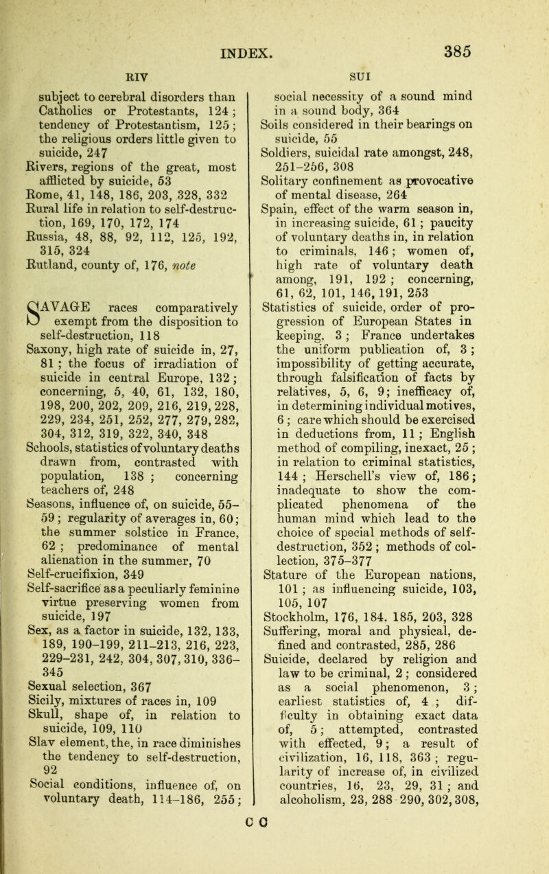 RIV subject to cerebral disorders than Catholics or Protestants, 124; tendency of Protestantism, 125; the religious orders little given to suicide, 247 Rivers, regions of the great, most afflicted by suicide, 53 Rome, 41, 148, 186, 203, 328, 332 Rural life in relation to self-destruc- tion, 169, 170, 172, 174 Russia, 48, 88, 92, 112, 125, 192, 315, 324 Rutland, county of, 176, note SAVAGrE races comparatively exempt from the disposition to self-destruction, 118 Saxony, high rate of suicide in, 27, 81 ; the focus of irradiation of suicide in central Europe, 132; concerning, 5, 40, 61, 132, 180, 198, 200, 202, 209, 216, 219, 228, 229, 234, 251, 252, 277, 279,282, 304, 312, 319, 322, 340, 848 Schools, statistics of voluntary deaths drawn from, contrasted with population, 138 ; concerning teachers of, 248 Seasons, influence of, on suicide, 55- 59 ; regularity of averages in, 60; the summer solstice in France, 62 ; predominance of mental alienation in the summer, 70 Self-crucifixion, 349 Self-sacrifice as a peculiarly feminine virtue preserving women from suicide, 197 Sex, as a factor in suicide, 132, 133, 189, 190-199, 211-213, 216, 223, 229-231, 242. 304, 307, 310, 336- 345 Sexual selection, 367 Sicily, mixtures of races in, 109 SkuU, shape of, in relation to suicide, 109, 110 Slav element, the, in race diminishes the tendency to self-destruction, 92 Social conditions, influence of, on voluntary death, 114-186, 255; SUI social necessity of a sound mind in a sound body, 364 Soils considered in their bearings on suicide, 55 Soldiers, suicidal rate amongst, 248, 251-256, 308 Solitary confinement as provocative of mental disease, 264 Spain, effect of the warm season in, in increasing suicide, 61 ; paucity of voluntary deaths in, in relation to criminals, 146; women of, high rate of voluntary death among, 191, 192 ; concerning, 61, 62, 101, 146, 191, 253 Statistics of suicide, order of pro- gression of European States in keeping, 3; France undertakes the uniform publication of, 3 ; impossibility of getting accurate, through falsification of facts by relatives, 5, 6, 9; inefficacy of, in determining individual motives, 6 ; care which should be exercised in deductions from, 11; English method of compiling, inexact, 25 ; in relation to criminal statistics, 144; Herschell's view of, 186; inadequate to show the com- plicated phenomena of the human mind which lead to the choice of special methods of self- destruction, 352 ; methods of col- lection, 375-377 Stature of the European nations, 101 ; as influencing suicide, 103, 105,107 Stockholm, 176, 184. 185, 203, 328 Suffering, moral and physical, de- fined and contrasted, 285, 286 Suicide, declared by religion and law to be criminal, 2 ; considered as a social phenomenon, 3 ; earliest statistics of, 4 ; dif- ficulty in obtaining exact data of, 5; attempted, contrasted with effected, 9; a result of civilization, 16, 118, 363; regu- larity of increase of, in ciWlized countries, 16, 23, 29, 31 ; and alcoholism, 23, 288 290, 302,308,