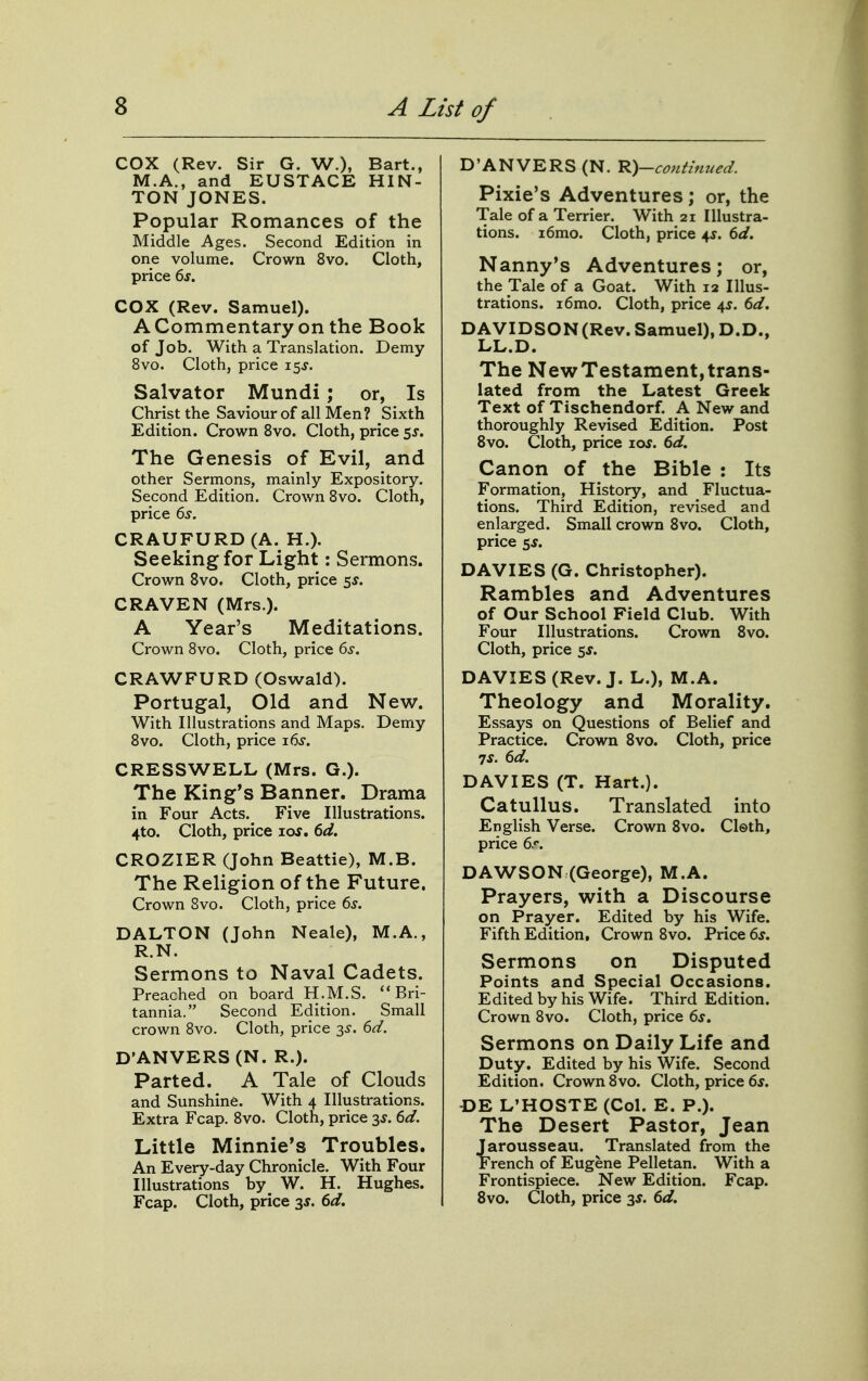 cox (Rev. Sir G. W.), Bart., M.A., and EUSTACE HIN- TON JONES. Popular Romances of the Middle Ages. Second Edition in one volume. Crown 8vo. Cloth, price 6s. COX (Rev. Samuel). A Commentary on the Book of Job. With a Translation. Demy 8vo. Cloth, price 15^. Salvator Mundi; or, Is Christ the Saviour of all Men? Sixth Edition. Crown 8vo. Cloth, price 5J. The Genesis of Evil, and other Sermons, mainly Expository. Second Edition. Crown Bvo. Cloth, price 6s. CRAUFURD (A. H.). Seeking for Light: Sermons. Crown Bvo. Cloth, price ss. CRAVEN (Mrs.). A Year's Meditations. Crown Bvo. Cloth, price 6s. CRAWFORD (Oswald). Portugal, Old and New. With Illustrations and Maps. Demy 8vo. Cloth, price x6s. CRESSWELL (Mrs. G.). The King's Banner. Drama in Four Acts. Five Illustrations. 4to. Cloth, price los, 6d. CROZIER (John Beattie), M.B. The Religion of the Future. Crown 8vo. Cloth, price 6^. DALTON (John Neale), M.A., R.N. Sermons to Naval Cadets. Preached on board H.M.S. Bri- tannia. Second Edition. Small crown 8vo. Cloth, price 3^. 6d. D'ANVERS (N. R.). Parted. A Tale of Clouds and Sunshine. With 4 Illustrations. Extra Fcap. 8vo. Cloth, price 3^. 6d. Little Minnie's Troubles. An E very-day Chronicle. With Four Illustrations by W. H. Hughes. Fcap. Cloth, price 3J. 6d. D'ANVERS (N. R)-coHtmued. Pixie's Adventures; or, the Tale of a Terrier. With 21 Illustra- tions. i6mo. Cloth, price 4s. 6d. Nanny's Adventures; or, the Tale of a Goat. With 12 Illus- trations. i6mo. Cloth, price 45. 6d. DAVIDSON (Rev. Samuel), D.D., LL.D. The New Testament, trans- lated from the Latest Greek Text of Tischendorf. A New and thoroughly Revised Edition. Post Bvo. Cloth, price lor. 6d. Canon of the Bible : Its Formation, History, and Fluctua- tions. Third Edition, revised and enlarged. Small crown 8vo. Cloth, price 5J. DAVIES (G. Christopher). Rambles and Adventures of Our School Field Club. With Four Illustrations. Crown 8vo. Cloth, price 5J. DAVIES (Rev. J. L.), M.A. Theology and Morality. Essays on Questions of Belief and Practice. Crown 8vo. Cloth, price TS. 6d. DAVIES (T. Hart.). Catullus. Translated into English Verse. Crown 8vo. Cl©th, price 6r. DAWSON (George), M.A. Prayers, with a Discourse on Prayer. Edited by his Wife. Fifth Edition. Crown 8vo. Price 6s. Sermons on Disputed Points and Special Occasions. Edited by his Wife. Third Edition. Crown 8vo. Cloth, price 6s. Sermons on Daily Life and Duty. Edited by his Wife. Second Edition. Crown 8vo. Cloth, price 6*. -DE L'HOSTE (Col. E. P.). The Desert Pastor, Jean Jarousseau. Translated from the French of Eugene Pelletan. With a Frontispiece. New Edition. Fcap. Bvo. Cloth, price 3J. 6d.