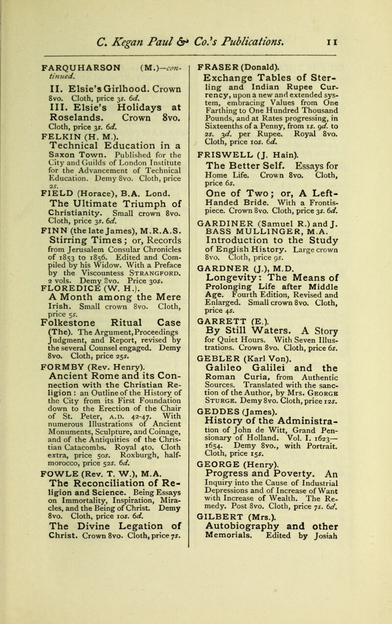 FARQUHARSON m>)-con- timied. II. Elsie's Girlhood. Crown Svo. Cloth, price 3^. (>d. III. Elsie's Holidays at Roselands. Crown Svo. Cloth, price 3^. dd. FELKIN (H. M.). Technical Education in a Saxon Town. Published for the City and Guilds of London Institute for the Advancement of Technical Education. Demy Svo. Cloth, price IS. FIELD (Horace), B.A. Lond. The Ultimate Triumph of Christianity. Small crown Svo. Cloth, price 3.9. ^d. FINN (the late James), M.R.A.S. Stirring Times ; or, Records from Jerusalem Consular Chronicles of 1S53 to 1S56. Edited and Com- piled by his Widow. With a Preface by the Viscountess Strangford. 2 vols. Demy Cvo. Price 30^. FLOREDICE(W. H.). A Month among the Mere Irish. Small crown Svo. Cloth, price 5^. Folkestone Ritual Case (The), The Argument,Proceedings Judgment, and Report, revised by the several Counsel engaged. Demy Svo. Cloth, price 25^. FORMBY (Rev. Henry). Ancient Rome and its Con- nection with the Christian Re- ligion : an Outline of the History of the City from its First Foundation down to the Erection of the Chair of St. Peter, a.d. 42-47. With numerous Illustrations of Ancient Monuments, Sculpture, and Coinage, and of the Antiquities of the Chris- tian Catacombs. Royal 4to. Cloth extra, price 50^. Roxburgh, half- morocco, price 52^. td. FOWLE (Rev. T. W.), M.A. The Reconciliation of Re- ligion and Science. Being Essays on Immortality, Inspiration, Mira- cles, and the Being of Christ. Demy Svo. Cloth, price loj. 6d. The Divine Legation of Christ. Crown Svo. Cloth, price 7J. FRASER (Donald). Exchange Tables of Ster- ling and Indian Rupee Cur- rency, upon a new and extended sys- tem, embracing Values from One Farthing to One Hundred Thousand Pounds, and at Rates progressing, in Sixteenths of a Penny, from xs. gd. to 2s. -^d. per Rupee. Royal Svo. Cloth, price 10s. 6d, FRISWELL (J. Hain). The Better Self. Essays for Home Life. Crown Svo. Cloth, price 6s. One of Two; or, A Left- Handed Bride. With a Frontis- piece. Crown Svo. Cloth, price 3^. 6d. GARDINER (Samuel R.)andJ. BASS MULLINGER, M.A. Introduction to the Study of Engjish History. Large crown Svo. Cloth, price gs. GARDNER (J.), M.D. Longevity: The Means of Prolonging Life after Middle Age. Fourth Edition, Revised and Enlarged. Small crown Svo. Cloth, price 4J. GARRETT (E.). By Still Waters. A Story for Quiet Hours. With Seven Illus- trations. Crown Svo. Cloth, price 6s. GEBLER (Karl Von). Galileo Galilei and the Roman Curia, from Authentic Sources. Translated with the sanc- tion of the Author, by Mrs. George Sturge. Demy Svo. Cloth, price i-zs. GEDDES (James). History of the Administra- tion of John de Witt, Grand Pen- sionary of Holland. Vol. I. 1623— 1654. Demy Svo., with Portrait. Cloth, price 15^. GEORGE (Henry). Progress and Poverty. An Inquiry into the Cause of Industrial Depressions and of Increase of Want with Increase of Wealth. The Re- medy. Post Svo. Cloth, price ts. 6d. GILBERT (Mrs.). Autobiography and other Memorials. Edited by Josiah