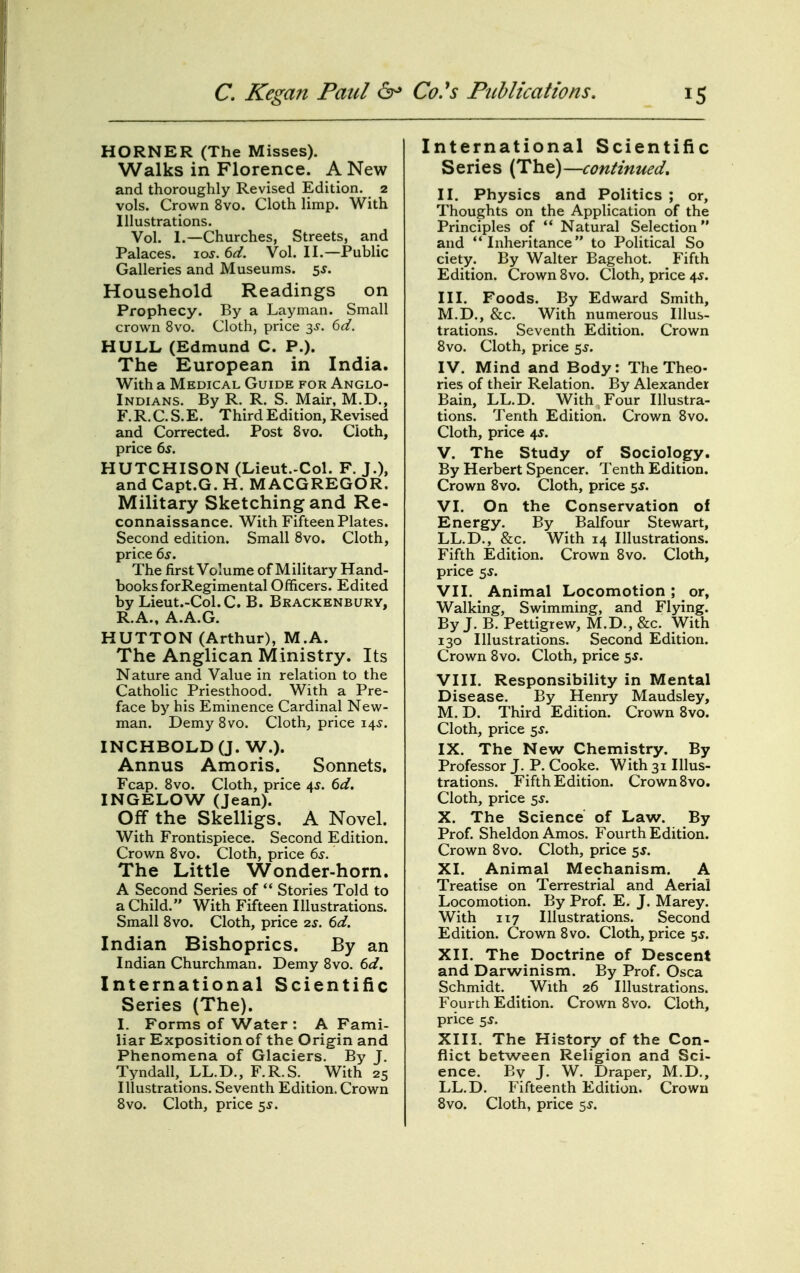 HORNER (The Misses). Walks in Florence. A New and thoroughly Revised Edition. 2 vols. Crown 8vo. Cloth limp. With Illustrations. Vol. 1.—Churches, Streets, and Palaces. \os. 6d. Vol. II.—Public Galleries and Museums. 5^. Household Readings on Prophecy. By a Layman. Small crown 8vo. Cloth, price 3^-. 6d. HULL (Edmund C. P.). The European in India. With a Medical Guide for Anglo- Indians. By R. R. S. Mair, M.D., F.R.C.S.E. Third Edition, Revised and Corrected. Post 8vo. Cloth, price 6s. HUTCHISON (Lieut.-Col. F. J.), and Capt.G. H. MACGREGOR. Military Sketching and Re- connaissance. With Fifteen Plates. Second edition. Small 8vo. Cloth, price 6s. The first Volume of Military Hand- books forRegimental Officers. Edited by Lieut.-Col. C. B. Brackenbury, R.A., A.A.G. HUTTON (Arthur), M.A. The Anglican Ministry. Its Nature and Value in relation to the Catholic Priesthood. With a Pre- face by his Eminence Cardinal New- man. DemySvo. Cloth, price 14^. INCHBOLD(J. W.). Annus Amoris. Sonnets. Fcap. 8vo. Cloth, price 45. 6d. INGELOW (Jean). Off the Skelligs. A Novel. With Frontispiece. Second Edition. Crown 8vo. Cloth, price 6s. The Little Wonder-horn. A Second Series of ** Stories Told to a Child. With Fifteen Illustrations. Small 8vo. Cloth, price 2^. 6d. Indian Bishoprics. By an Indian Churchman. Demy Svo. 6d. International Scientific Series (The). I. Forms of Water : A Fami- liar Exposition of the Origin and Phenomena of Glaciers. By J. Tyndall, LL.D., F.R.S. With 25 Illustrations. Seventh Edition. Crown Svo. Cloth, price ss. International Scientific Series (Tht)—continued, II. Physics and Politics ; or. Thoughts on the Application of the Principles of '* Natural Selection and Inheritance to Political So ciety. By Walter Bagehot. Fifth Edition. Crown Svo. Cloth, price 4J. III. Foods. By Edward Smith, M.D., &c. With numerous Illus- trations. Seventh Edition. Crown Svo. Cloth, price 55. IV. Mind and Body: The Theo- ries of their Relation. By Alexander Bain, LL.D. With Four Illustra- tions. Tenth Edition. Crown Svo. Cloth, price 4J. V. The Study of Sociology. By Herbert Spencer. Tenth Edition. Crown Svo. Cloth, price 5J. VI. On the Conservation of Energy. By Balfour Stewart, LL.D., &c. With 14 Illustrations. Fifth Edition. Crown Svo. Cloth, price 5^. VII. Animal Locomotion; or, Walking, Swimming, and Flying. By J. B. Pettigrew, M.D., &c. With 130 Illustrations. Second Edition. Crown Svo. Cloth, price $5. VIII. Responsibility in Mental Disease. By Henry Maudsley, M.D. Third Edition. Crown Svo. Cloth, price ss. IX. The New Chemistry. By Professor J. P. Cooke. With 31 Illus- trations. Fifth Edition. Crown Svo. Cloth, price 5J. X. The Science of Law. By Prof. Sheldon Amos. Fourth Edition. Crown Svo. Cloth, price 5J. XI. Animal Mechanism. A Treatise on Terrestrial and Aerial Locomotion. By Prof. E. J. Marey. With 117 Illustrations. Second Edition. Crown Svo. Cloth, price 5^. XII. The Doctrine of Descent and Darwinism. By Prof. Osca Schmidt. ^ With 26 Illustrations. Fourth Edition. Crown Svo. Cloth, price ss. XIII. The History of the Con- flict between Religion and Sci- ence. By J. W. Draper, M.D., LL.D. Fifteenth Edition. Crown Svo. Cloth, price 5^.