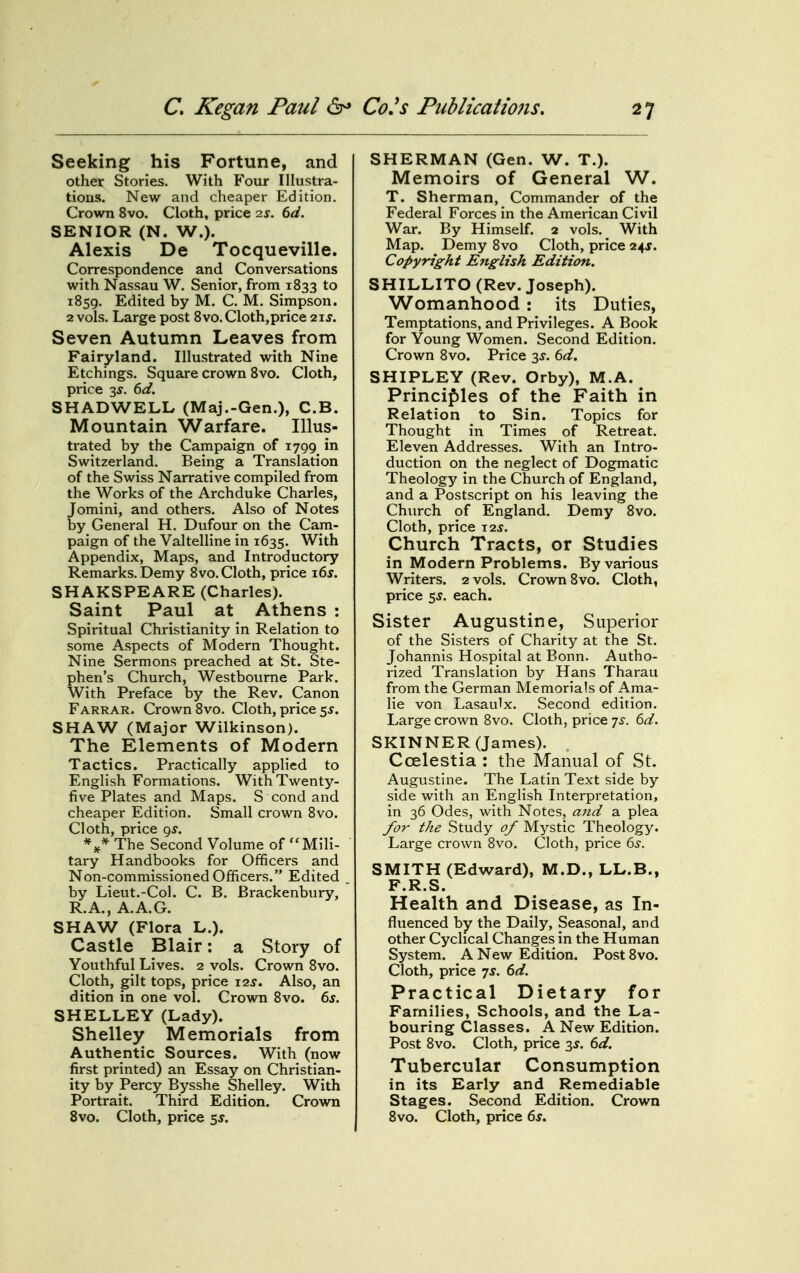 Seeking his Fortune, and other Stories. With Four Illustra- tions. New and cheaper Edition, Crown 8vo. Cloth, price 2j. 6d. SENIOR (N. W.). Alexis De Tocqueville. Correspondence and Conversations with Nassau W. Senior, from 1833 to 1859. Edited by M. C. M. Simpson. 2 vols. Large post 8vo. Cloth,price 2ij. Seven Autumn Leaves from Fairyland. Illustrated with Nine Etchings. Square crown 8vo. Cloth, price 3f. 6d. SHADWELL (Maj.-Gen.), C.B. Mountain Warfare. Illus- trated by the Campaign of 1799 in Switzerland. Being a Translation of the Swiss Narrative compiled from the Works of the Archduke Charles, Jomini, and others. Also of Notes by General H. Dufour on the Cam- paign of the Valtelline in 1635. With Appendix, Maps, and Introductory Remarks. Demy 8vo. Cloth, price i6j. SHAKSPEARE (Charles). Saint Paul at Athens : Spiritual Christianity in Relation to some Aspects of Modern Thought. Nine Sermons preached at St. Ste- phen's Church, Westbourne Park. With Preface by the Rev. Canon Farrar. Crown 8vo. Cloth, price 5,?. SHAW (Major Wilkinson). The Elements of Modern Tactics. Practically applied to English Formations. With Twenty- five Plates and Maps. S cond and cheaper Edition. Small crown 8vo. Cloth, price 9^. The Second Volume of Mili- tary Handbooks for Officers and Non-commissioned Officers. Edited by Lieut.-Col. C. B. Brackenbury, R.A., A.A.G. SHAW (Flora L.). Castle Blair: a Story of Youthful Lives. 2 vols. Crown 8vo. Cloth, gilt tops, price i2j. Also, an dition in one vol. Crown 8vo. 6s, SHELLEY (Lady). Shelley Memorials from Authentic Sources. With (now first printed) an Essay on Christian- ity by Percy Bysshe Shelley. With Portrait. Third Edition. Crown Svo. Cloth, price 5^. SHERMAN (Gen. W. T.). Memoirs of General W. T. Sherman, Commander of the Federal Forces in the American Civil War. By Himself. 2 vols.^ With Map. Demy 8vo Cloth, price 24J. Copyright English Edition. SHILLITO (Rev. Joseph). Womanhood : its Duties, Temptations, and Privileges. A Book for Young Women. Second Edition. Crown 8vo. Price 3^. 6d. SHIPLEY (Rev. Orby), M.A. Principles of the Faith in Relation to Sin. Topics for Thought in Times of Retreat. Eleven Addresses. With an Intro- duction on the neglect of Dogmatic Theology in the Church of England, and a Postscript on his leaving the Church of England. Demy Svo. Cloth, price t2j. Church Tracts, or Studies in Modern Problems. By various Writers. 2 vols. Crown Svo. Cloth, price 5J. each. Sister Augustine, Superior of the Sisters of Charity at the St. Johannis Hospital at Bonn. Autho- rized Translation by Hans Tharau from the German Memorials of Ama- lie von Lasaulx. Second edition. Large crown Svo. Cloth, price ^s. 6d. SKINNER (James). Ccelestia : the Manual of St. Augustine. The Latin Text side by side with an English Interpretation, in 36 Odes, with Notes, ajtd a plea yor the Study of Mystic Theology. Large crown Svo. Cloth, price 6^. SMITH (Edward), M.D., LL.B., F.R.S. Health and Disease, as In- fluenced by the Daily, Seasonal, and other Cyclical Changes in the Human System. A New Edition. Post Svo. Cloth, price 7^. dd. Practical Dietary for Families, Schools, and the La- bouring Classes. A New Edition. Post Svo. Cloth, price 3^. dd. Tubercular Consumption in its Early and Remediable Stages. Second Edition. Crown Svo. Cloth, price 6f.