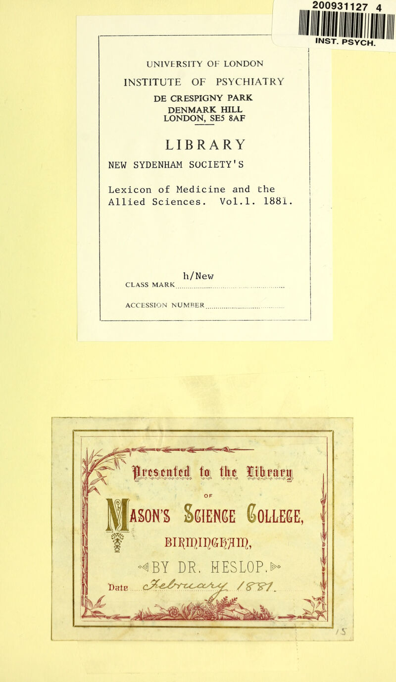 200931127 4 UNIVERSITY OF LONDON INSTITUTE OF PSYCHIATRY DE CRESPIGNY PARK DENMARK HILL LONDON, SE5 8AF LIBRARY NEW SYDENHAM SOCIETY'S Lexicon of Medicine and the Allied Sciences. Vol.1. 1881. INST. PSYCH. h/New CLASS MARK ACCESSION NUMBER