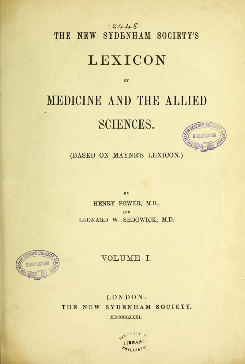 THE NEW SYDENHAM SOCIETY'S LEXICON or MEDICINE AND THE ALLIED SCIENCES. (BASED m MAYNE'S LEXICON.) HENRY POWER, M.B,, AND LEONARD W. SEDGWICK, M.D. VOLUME I. LONDON: THE NEW SYDENHAM SOCIETY. MDCCCLXXXI.