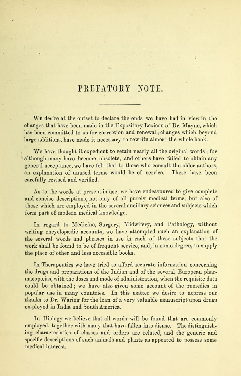 PREFATORY NOTE. We desire at the outset to declare the ends we have had in view in the changes that have been made in the Expository Lexicon of Dr. Mayne, which has been committed to us for correction and renewal; changes which, beyond large additions, have made it necessary to rewrite almost the whole book. We have thought it expedient to retain nearly all the original words ; for although many have become obsolete, and others have failed to obtain any general acceptance, we have felt that to those who consult the older authors, an explanation of unused terms would be o£ service. These have been carefully revised and verified. As to the words at present in use, we have endeavoured to give complete and concise descriptions, not only of all purely medical terms, but also of those which are employed in the several ancillary sciences and subjects which form part o£ modern medical knowledge. In regard to Medicine, Surgery, Midwifery, and Pathology, without writing encyclopaedic accounts, we have attempted such an explanation of the several words and phrases in use in each of these subjects that the work shall be found to be of frequent service, and, in some degree, to supply the place of other and less accessible books. In Therapeutics we have tried to afford accurate information concerning the drugs and preparations of the Indian and of the several European phar- macopoeias, with the doses and mode of administration, when the requisite data could be obtained ; we have also given some account of the remedies in popular use in many countries. In this matter we desire to express our thanks to Dr. Waring for the loan of a very valuable manuscript upon drugs employed in India and South America. In Biology we believe that all words will be found that are commonly employed, together with many that have fallen into disuse. The distinguish- ing characteristics of classes and orders are related, and the generic and specific descriptions of such animals and plants as appeared to possess some medical interest.