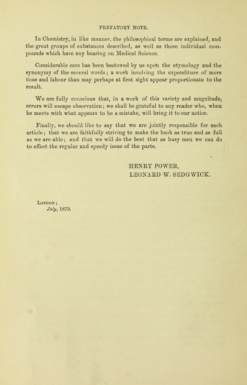 In Chemistry, in like manner, the philosophical terms are explained, and the great groups of substances described, as well as those individual coin- pounds which have any bearing on Medical Science. Considerable care has been bestowed by us upon the etymology and the synonymy of the several words ; a work involving the expenditure of more time and labour than may perhaps at first sight appear proportionate to the result. We are fully conscious that, in a work of this variety and magnitude, errors will escape observation; we shall be grateful to any reader who, when he meets with what appears to be a mistake, will bring it to our notice. Finally, we should like to say that we are jointly responsible for each article; that we are faithfully striving to make the book as true and as full as we are able; and that we will do the best that as busy men we can do to effect the regular and speedy issue of the parts. HENET POWER, LEONARD W. SEDGWICK. London ; July, 1879.
