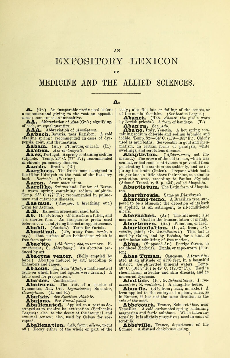 EXPOeiTOEY LEXICON OF MEDICINE AND THE ALLIED SCIENCES, A. (Gr.) An inseparable prefix used before a consonant and giving to the root an opposite sense; sometimes an intensitive. AA. Abbreviation of Ana (Gr.); signifying, of each, an equal quantity. AAA. Abbreviation of Amalgama. Aa'bacll, Bavaria, near Eatisbon. A cold alkaline spring; recommended in cases of dys- pepsia, gout, and rheumatism. Aabam. (Ar.) Plumbum, or lead. (R.) Aa'clien. Aix-la-GhapelU. Aa'ez, Portugal. A spring containing sodium sulph^'de. Temp. 25° C. (77° F.) ; recommended in chronic pulmonary diseases. Aan'de. Breath. (D.) Aarg'liees. The Greek name assigned in the Ulfar Udwiyeh to the root of the Barberry bush. Berber is. (Waring.) Aaron. Arum maculatum. Aarzirhe, Switzerland, Canton of Berne. A warm spring containing sodium sulphide. Temp. 25° C. (77° F.) ; recommended in pulmo- nary and cutaneous diseases. Aas'mus. ('Aao-/xo9, a breathing out.) Term for Asthma. A.B. Balneum arenosum, sand bath. Aba (L. ab, from.) Of this abs is a fuller, and a a shorter, form. An inseparable prefix used before a vowel and giving the root an opposite sense. Ababil. (Persian.) Term for Variola. Abactlnal. {Ab, away from, d/cn's, a ray.) That sui'face of an Echinoderm which is free from spines. Abac'tio. (^5, from; ot^o, to remove. F. avortement; G. Abtreibung.) An abortion pro- duced by art. Abac'tUS venter. (Belly emptied by force.) Abortion induced by art, according to Chambers and James. Ab'acus. (L., from AfBa^, a mathematical table on which lines and figures were drawn.) A table used for preparations. Aba'des. Cantharides. Abairu'CU. The fruit of a species of Cynometra, Nat. Ord. Leguminosce; Suborder, Ccesalpinece. (L. and E.) Abai'sir. See Spodium Abaisir. Abajoue. 8ee Buccal pouch. Abalienated. Applied to a part so de- stroyed as to require its extirpation (Scribonius Largus); also, to the decay of the internal and external senses; also, used by Celsus for cor- rupted. Abaliena'tion. (Ab, from; alieno, to cut ofl) Decay either of the whole or part of the body; also the loss or failing of the senses, or of the mental faculties. (Scribonius Largus.) Abanet. (Heb. Abanet, the girdle worn by Jewish priests.) A form of bandage. (T.) Aban'g>a. See Adt/. Aba'no, Italy, Venetia. A hot spring con- taining sodium chloride and sodium bromide and iodide. Temp. 82°—84° C. (179—183° F.). Chiefly used as mud baths. Serviceable in gout and rheu- matism, in certain forms of paralysis, white swellings, and scrofulous diseases. Abaptis'ton. {'AjS a.TTTLct'TO's. not im- mersed.) The crown of the old trepan, which was conical, or had some contrivance to prevent it from penetrating the cranium too suddenly, and so in- juring the brain (Galen). Trepans which had a ring or knob a little above their point, as a similar protection, were, according to Paulus ^gineta (Adams' Transl. v. ii, p. 435), called Abaptista. Abaptis'tum. The Latin form of Abaptis- ton. Abartbro'siS. Same as Diarthrosis. Abaremo-temo. A Brazilian tree, sup- posed to be a Mimosa ; the decoction of its bark is applied, as an astringent, to ill-conditioned ulcers. Abarnabas. (Ar.) The full moon; also magnesia. Used in the transmutation of metals. Abartamen. (Ar.) Plumbum, or lead. Abarticula'tion. (L., ab, from ; arti- culatio, joint; Gr. d'na.pQpwcn'i.) This last is used by Galen, and by Foesiud, for a kind of articulation admitting of free motion. Ab'as. (Supposed Ar.) Porrigo favosa, or scaldhead (Sorbait). Taenia, or tape-worm (Tur- ton). Abas Tuman. Caucasus. A town situ- ated at an altitude of 4170 feet, in a beautiful district. Sulphuretted mineral waters. Temp. 40° C. (105-8° F.) to 49° C. (120-2° F.). Used in rheumatism, articular and skin diseases, and in mercurial dyscrasia. Abattoir. Gr. ScMaehtham; I.am- mazatoio ; S. mafadero.) A slaughter-house. Abax'ile. (Ab, from; axis, an axle.) A term applied to the embryo of a plant, when, as in Eumex, it has not the same direction as the axis of the seed. Abbe'COUrt, France, Seine-et-Oise, near Versailles. A cold carbonated spring containing magnesian and ferric sulphate. When taken in- ternally, it is slightly purgative ; used in cases of scrofula. Abbe'ville, France, department of the Somme. A disused chalybeate spring. 1