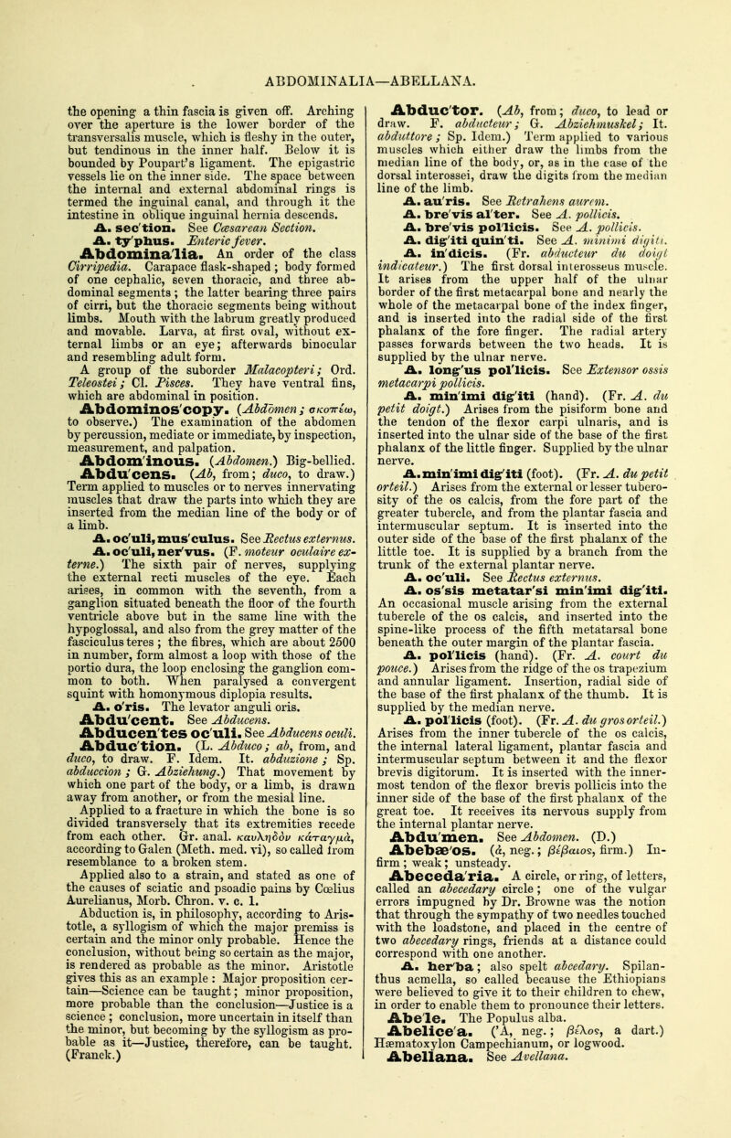 ABDOMINALIA—ABELLANA. the opening a thin fascia is given off. Arching oyer the aperture is the lower border of the transversalis muscle, which is fleshy in the outer, but tendinous in the inner half. Below it is bounded by Poupart's ligament. The epigastric vessels lie on the inner side. The space between the internal and external abdominal rings is termed the inguinal canal, and through it the intestine in oblique inguinal hernia descends. A., sec'tion. See Ccesarean Section. £l, ty'phus. Enteric fever. Abdominalia. An order of the class Cirripedia. Carapace flask-shaped ; body formed of one cephalic, seven thoracic, and three ab- dominal segments ; the latter bearing three pairs of cirri, but the thoracic segments being without limbs. Mouth with the labrum greatly produced and movable. Larva, at first oval, without ex- ternal limbs or an eye; afterwards binocular and resembling adult form. A group of the suborder Malacopteri; Ord. Teleostei; CI. Fisces. They have ventral fins, which are abdominal in position. Abdominos'copy■ {Abdomen ; oKoirtw, to observe.) The examination of the abdomen by percussion, mediate or immediate, by inspection, measurement, and palpation. Abdom'inous. {Abdomen.) Big-bellied. Abdu'cens. (Ab, from; duco, to draw.) Term applied to muscles or to nerves innervating muscles that draw the parts into which they are inserted from the median line of the body or of a limb. A., oc'uli, mus'culus. See Rectus externus. A. oc'uli, ner'vus. (F. moteur oculaire ex- terne.) The sixth pair of nerves, supplying the external recti muscles of the eye. Each arises, in common with the seventh, from a ganglion situated beneath the floor of the fourth ventricle above but in the same line with the hypoglossal, and also from the grey matter of the fasciculus teres ; the fibres, which are about 2500 in number, form almost a loop Avith those of the portio dura, the loop enclosing the ganglion com- mon to both. When paralysed a convergent squint with homonymous diplopia results. A. o'ris. The levator anguli oris. Abdu'cent. See Abducens. Abducen'tes oc'uli. See Abducens oculi. Abduc'tion. (L. Abduco; ab, from, and duco, to draw. F. Idem. It. abduzione; Sp. abduccion ; Gr. Abziehung.) That movement by which one part of the body, or a limb, is drawn away from another, or from the mesial line. Applied to a fracture in which the bone is so divided transversely that its extremities recede from each other. Gr. anal. KavXn^ov /caxay^a, according to Galen (Meth. med. vi), so called Irom resemblance to a broken stem. Applied also to a strain, and stated as one of the causes of sciatic and psoadic pains by Coelius Aurelianus, Morb. Chron. v. c. 1. Abduction is, in philosophy, according to Aris- totle, a syllogism of which the major premiss is certain and the minor only probable. Hence the conclusion, without being so certain as the major, is rendered as probable as the minor. Aristotle gives this as an example : Major proposition cer- tain—Science can be taught; minor proposition, more probable than the conclusion'—Justice is a science ; conclusion, more uncertain in itself than the minor, but becoming by the syllogism as pro- bable as it—Justice, therefore, can be taught. (Franek.) Abduc'tor. {Ab, from; duco, to lead or draw. F. abdncteur; G. Abziehmuskel; It. abduttore ; Sp. Idem.) Term applied to various muscles which either drav? the limbs from the median line of the body, or, as in the case of the dorsal interossei, draw the digits from the median line of the limb. A., au'ris. See Rctrahens aurcm. £L, bre'vis al'ter. See A. pollicis. A, bre'vis pollicis. See A. pollicis. A. dig''iti quin'ti. See A. viinimi digiti.. A, in'dicis. (Fr. abdudeur du dovjt indicateur.) The first dorsal imerosseus muscle. It arises from the upper half of the ulnar border of the first metacarpal bone and nearly the whole of the metacarpal bone of the index finger, and is inserted into the radial side of the first phalanx of the fore finger. The radial artery passes forwards between the two heads. It is supplied by the ulnar nerve. A, long''us pol'licis. See Extensor ossis metacarpi pollicis. A. mln'imi digr'iti (hand). {Yr. A. du petit doigt.) Arises from the pisiform bone and the tendon of the flexor carpi ulnaris, and is inserted into the ulnar side of the base of the first phalanx of the little finger. Supplied by the ulnar nerve. A.min'imi di^iti (foot). (Fr. A. du petit orteil.) Arises from the external or lesser tubero- sity of the OS calcis, from the fore part of the greater tubercle, and from the plantar fascia and intermuscular septum. It is inserted into the outer side of the base of the first phalanx of the little toe. It is supplied by a branch from the trunk of the external plantar nerve. A, oc'uli. See Rectus externus. A. os'sis metatar'si min'imi di§r'iti. An occasional muscle arising from the external tubercle of the os calcis, and inserted into the spine-like process of the fifth metatarsal bone beneath the outer margin of the plantar fascia. A. pol'licis (hand). (Fr. A. court du police.) Arises from the ridge of the os trapezium and annular ligament. Insertion, radial side of the base of the first phalanx of the thumb. It is supplied by the median nerve. A. pol'licis (foot). (Fr. A. du grosorteil.) Arises from the inner tubercle of the os calcis, the internal lateral ligament, plantar fascia and intermuscular septum between it and the flexor brevis digitorum. It is inserted with the inner- most tendon of the flexor brevis pollicis into the inner side of the base of the first phalanx of the great toe. It receives its nervous supply from the internal plantar nerve. Abdu'men. See Abdomen. (D.) Abebae'OS. («, neg.; fii^aio's, firm.) In- firm ; weak; unsteady. Abeceda'ria. A circle, or ring, of letters, called an abecedary circle ; one of the vulgar errors impugned by Dr. Browne was the notion that through the sympathy of two needles touched with the loadstone, and placed in the centre of two abecedary rings, friends at a distance could correspond with one another. A, her'ba; also spelt abcedary. Spilan- thus acmella, so called because the Ethiopians were believed to give it to their children to chew, in order to enable them to pronounce their letters. Abe'le. The Populus alba. Abelice'a. ('A, neg.; /Se'Xo?, a dart.) Haematoxylon Campechianum, or logwood. Abellana. See Avellana.