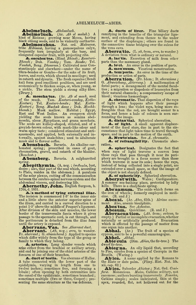 ABELMELUCH—ABIES. AbelmelUCh. Abelmoluch. iLbelmolucll. (Ar. Ab el moluJc.) _ A kind of Ricinus; growing near Mecca, having black oblong seeds, said to be violently earthartic. Abelmos'chus. Nat. ord. Malvacece, tribe Hibiscece, having a gamosepalous calyx, frequently torn irregularly at the base, and elongated capsular fruit, with projecting ribs. iA.. esculen'tns. {^uidi. Bhindi; Ramturi- Bhendi; Duk. Venday; Tarn. Benda; Tel. Vendah, Beng. Bhenroos.) Cultivated near Con- stantinople and elsewhere—under the name of Okra-bendee or Grombo—for the sake of its fruit, leaves, and roots, which abound in mucilage; used in catarrh and dysuria. The fresh capsules (Bendi kai) form good emollient poultices, and are used economically to thicken soups, or, when young, as a pickle. The stem yields a strong silky fibre. (Drury.) ^ £Ln mosclia'tus. (Ar. Ab el mosk, seed of the musk. Tam. Kasturi-venday, Kathe- Kasturi; Tel. Kasturi-benda; Mai. Katta- Kasturi; Beng. Mushak dana ; Duk. Mushk- bhendi.) Musk mallow. Habitat ; Egypt, East and West Indies. An evergreen shrub yielding the seeds known as semina abel- moschi, alcese jEgyptiacae, and grana moschata. The seeds are kidney-shaped, striated, and of a greyish-brown colour, with musk-like odour and warm spicy taste; considered stimulant and anti- spasmodic, and applied, both externally and in- ternally, against snakebites; used to adulterate musk and to flavour coflee. A'bensbacll* Bavaria. An alkaline car- bonated spring; prescribed in cases of gout, rheumatism, gravel, and catarrh of the bladder. (Bouchut.J A'bensberg*. Bavaria. A sulphuretted spring. Abepitbym'ia. (A, neg.; kinQvixia, lust, desire ; also, that part of the soul which, according to Plato, resides in the abdomen.) A paralysis of the solar plexus, cutting off the communication between the cerebro-spinal nervous system and the abdominal viscera, and destroying life. Abernetby, John. English Surgeon, b. 1764, d. 1831. iA..'s method of tyingr external iliac. The incision is commenced 1*5 to the inner side and a little above the anterior superior spine of the ilium, and carried in a curved direction to a point 1*5 above the middle of Poupart's ligament. After division of the skin and muscles, the lower border of the transversalis fascia where it gives passage to the spermatic cord, is cut through, and the peritoneum is detached from the iliac fossa until the artery is exposed. Aber'rans, Vas. See Aberrant duct. Aber'rantla {Ab, neg.; erro, to wander. Yy. aberrant; G. abweichend.) Applied to species which differ widely from the type of the group or family to which they belong. A, arteries. Long slender vessels which arise either from the brachial or axillary artery, and end by joining one of the chief arteries of the forearm or one of their branches. A., duct of testis. Vas aberrans of Haller. A tube connected with the lower part of the epididymis, varying in length from one to twelve inches; sometimes free, and forming a lobule; often opening by both extremities into the canal of the epididymis , sometimes branched ; sometimes multiple (two or three, Cooper) ; pre- senting the same structure as the vas deferens. A. ducts of liver. Fine biliary duets ramifying in the lamellae of the triangular liga- ment, and extending from thence to the under surface of the diaphragm; others are found in the connective tissue bridging over the sulcus for the vena cava. Aberra'tio. (L. ab, from, erro, to wander.) A deviation from what is ordinary or natural. A. lac'tis. Excretion of milk from other parts than the mammary gland. A., lo'ci. An error in the position of parts. A. men'suum. Vicarious menstruation. A. tem'poris. An error in the time of the production or action of parts. Aberra'tion. (Fr. Idem ; It. aberazione ; G. Abweichung, Abirrung.) A malformation of foetal parts; a derangement of the mental facul- ties ; a migration or diapedesis of leucocytes from their natural channels; a compensatory escape of blood; vicarious haemorrhage. A, chromatic. That dispersion of the rays of light which happens after their passage through a lens; the violet rays, being more re- frangible than the red, are brought sooner to a focus, and hence a halo of colours is seen sur- rounding the image. A. distan'tial. Spherical aberration. A, of ligrht. A small apparent displace- ment of the fixed stars, due in part to the cir- cumstance that light takes time to travel through space, and in part to the motion of the earth. Am XTewto'nian. See A. chromatic. _ A, of refrang-ibil'ity. Chromatic aber- ration. A, spher'ical. Designates the fact that when rays of light traverse a convex lens those rays that pass through it near its peri- phery are brought to a focus sooner than those which traverse it near its axis; hence the rays, instead of being collected into a single point, are extended over a small space, so that the image of the object is not sharply defined. A. of spheric'ity. Spherical aberration. Aberyst'with. Wales; Cardiganshire. A summer sea-bathing place, protected by lofty hills. There is a chalybeate spring. Abe'samum. The oxide which forms on the iron of wheels; formerly employed in medi- cine. (R. and J.) Abes'si. (Ar. Abes, filth.) Alvine excre- ment, Also, arsenic bisulphide. Abes'tUS. See Asbestus. Abesum. Quicklime. (R. and J.) Abevacua'tion. {Ab, from; evacuo, to empty.) Partial or incomplete evacuation,whether naturally or artificially produced. Evacuation which is effected by the passage of matter from one organ into another. Abbal. (Ar.) The fruit of a species of cypress, said to be a powerful emmenagogue. Abbel. Abhal. Abie'CUla (Dim. the fir-tree.) The dwarf fir-tree. Abieg' na. An oily liquid that, according to Piso, exudes from a species of Cecropia in the Brazils. (Waring.) Ab'ieSi A name applied by the Romans to the Elate or date palm. (Pliny. Hist. Nat. lib. xii, cap. 62.) Ab'ies. Suborder Abietece ; Nat. Ord. Coni- fers. Monoecious. Males, Catkins solitary, not racemose; anthei-s bursting transversely. Females, Catkins simple; scales imbricated, thin at the apex, rounded, flat, not hollowed out for the